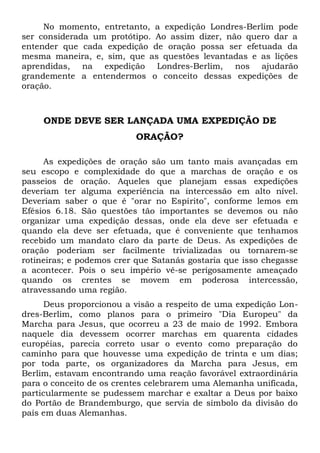No momento, entretanto, a expedição Londres-Berlim pode 
ser considerada um protótipo. Ao assim dizer, não quero dar a 
entender que cada expedição de oração possa ser efetuada da 
mesma maneira, e, sim, que as questões levantadas e as lições 
aprendidas, na expedição Londres-Berlim, nos ajudarão 
grandemente a entendermos o conceito dessas expedições de 
oração. 
ONDE DEVE SER LANÇADA UMA EXPEDIÇÃO DE 
ORAÇÃO? 
As expedições de oração são um tanto mais avançadas em 
seu escopo e complexidade do que a marchas de oração e os 
passeios de oração. Aqueles que planejam essas expedições 
deveriam ter alguma experiência na intercessão em alto nível. 
Deveriam saber o que é "orar no Espírito", conforme lemos em 
Efésios 6.18. São questões tão importantes se devemos ou não 
organizar uma expedição dessas, onde ela deve ser efetuada e 
quando ela deve ser efetuada, que é conveniente que tenhamos 
recebido um mandato claro da parte de Deus. As expedições de 
oração poderiam ser facilmente trivializadas ou tornarem-se 
rotineiras; e podemos crer que Satanás gostaria que isso chegasse 
a acontecer. Pois o seu império vê-se perigosamente ameaçado 
quando os crentes se movem em poderosa intercessão, 
atravessando uma região. 
Deus proporcionou a visão a respeito de uma expedição Lon-dres- 
Berlim, como planos para o primeiro "Dia Europeu" da 
Marcha para Jesus, que ocorreu a 23 de maio de 1992. Embora 
naquele dia devessem ocorrer marchas em quarenta cidades 
européias, parecia correto usar o evento como preparação do 
caminho para que houvesse uma expedição de trinta e um dias; 
por toda parte, os organizadores da Marcha para Jesus, em 
Berlim, estavam encontrando uma reação favorável extraordinária 
para o conceito de os crentes celebrarem uma Alemanha unificada, 
particularmente se pudessem marchar e exaltar a Deus por baixo 
do Portão de Brandemburgo, que servia de símbolo da divisão do 
país em duas Alemanhas. 
 