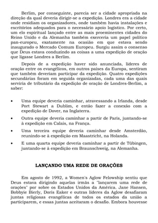 Berlim, por conseguinte, parecia ser a cidade apropriada na 
direção da qual deveria dirigir-se a expedição. Londres era a cidade 
onde residiam os organizadores, onde também havia instalações e 
escritórios adequados para o necessário apoio logístico. Por certo, 
um elo espiritual lançado entre as mais proeminentes cidades do 
Reino Unido e da Alemanha também exerceria um papel político 
pan-europeu, exatamente na ocasião em que estava sendo 
inaugurado o Mercado Comum Europeu. Surgiu assim o consenso 
que Deus estava conduzindo as coisas a uma expedição de oração 
que ligasse Londres a Berlim. 
Depois de a expedição haver sido anunciada, líderes de 
oração entre os evangélicos, em outros países da Europa, sentiram 
que também deveriam participar da expedição. Quatro expedições 
secundárias foram em seguida organizadas, cada uma das quais 
serviria de tributário da expedição de oração de Londres-Berlim, a 
saber: 
· Uma equipe deveria caminhar, atravessando a Irlanda, desde 
Port Stewart a Dublim, e então fazer a conexão com a 
expedição de Dover, na Inglaterra. 
· Outra equipe deveria caminhar a partir de Paris, juntando-se 
à expedição em Calais, na França. 
· Uma terceira equipe deveria caminhar desde Amsterdão, 
reunindo-se à expedição em Maastricht, na Holanda. 
· E uma quarta equipe deveria caminhar a partir de Tübingen, 
juntando-se à expedição em Braunschweig, na Alemanha. 
LANÇANDO UMA REDE DE ORAÇÕES 
Em agosto de 1992, a Women's Aglow Felowship sentiu que 
Deus estava dirigindo aquelas irmãs a "lançarem uma rede de 
orações" por sobre os Estados Unidos da América. Jane Hansen, 
Bobbyie Bierly, Doris Eaker e outras líderes da Aglow desafiaram 
juntas religiosas evangélicas de todos os estados da união a 
participarem, e essas juntas aceitaram o desafio. Embora houvesse 
 