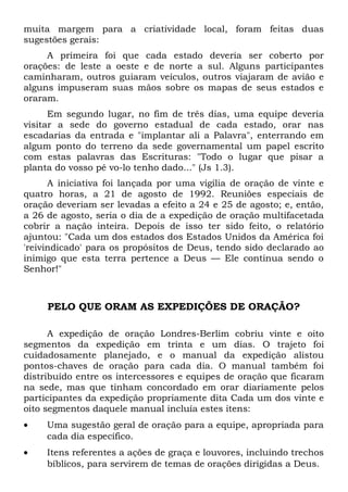 muita margem para a criatividade local, foram feitas duas 
sugestões gerais: 
A primeira foi que cada estado deveria ser coberto por 
orações: de leste a oeste e de norte a sul. Alguns participantes 
caminharam, outros guiaram veículos, outros viajaram de avião e 
alguns impuseram suas mãos sobre os mapas de seus estados e 
oraram. 
Em segundo lugar, no fim de três dias, uma equipe deveria 
visitar a sede do governo estadual de cada estado, orar nas 
escadarias da entrada e "implantar ali a Palavra", enterrando em 
algum ponto do terreno da sede governamental um papel escrito 
com estas palavras das Escrituras: "Todo o lugar que pisar a 
planta do vosso pé vo-lo tenho dado..." (Js 1.3). 
A iniciativa foi lançada por uma vigília de oração de vinte e 
quatro horas, a 21 de agosto de 1992. Reuniões especiais de 
oração deveriam ser levadas a efeito a 24 e 25 de agosto; e, então, 
a 26 de agosto, seria o dia de a expedição de oração multifacetada 
cobrir a nação inteira. Depois de isso ter sido feito, o relatório 
ajuntou: "Cada um dos estados dos Estados Unidos da América foi 
'reivindicado' para os propósitos de Deus, tendo sido declarado ao 
inimigo que esta terra pertence a Deus — Ele continua sendo o 
Senhor!" 
PELO QUE ORAM AS EXPEDIÇÕES DE ORAÇÃO? 
A expedição de oração Londres-Berlim cobriu vinte e oito 
segmentos da expedição em trinta e um dias. O trajeto foi 
cuidadosamente planejado, e o manual da expedição alistou 
pontos-chaves de oração para cada dia. O manual também foi 
distribuído entre os intercessores e equipes de oração que ficaram 
na sede, mas que tinham concordado em orar diariamente pelos 
participantes da expedição propriamente dita Cada um dos vinte e 
oito segmentos daquele manual incluía estes itens: 
· Uma sugestão geral de oração para a equipe, apropriada para 
cada dia específico. 
· Itens referentes a ações de graça e louvores, incluindo trechos 
bíblicos, para servirem de temas de orações dirigidas a Deus. 
 