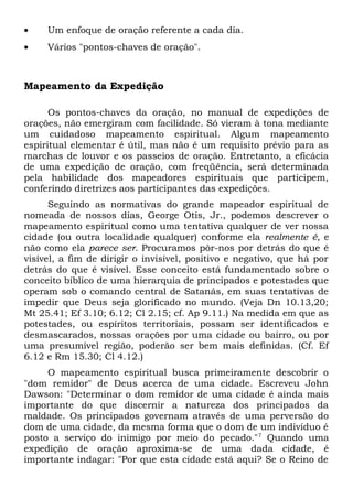 · Um enfoque de oração referente a cada dia. 
· Vários "pontos-chaves de oração". 
Mapeamento da Expedição 
Os pontos-chaves da oração, no manual de expedições de 
orações, não emergiram com facilidade. Só vieram à tona mediante 
um cuidadoso mapeamento espiritual. Algum mapeamento 
espiritual elementar é útil, mas não é um requisito prévio para as 
marchas de louvor e os passeios de oração. Entretanto, a eficácia 
de uma expedição de oração, com freqüência, será determinada 
pela habilidade dos mapeadores espirituais que participem, 
conferindo diretrizes aos participantes das expedições. 
Seguindo as normativas do grande mapeador espiritual de 
nomeada de nossos dias, George Otis, Jr., podemos descrever o 
mapeamento espiritual como uma tentativa qualquer de ver nossa 
cidade (ou outra localidade qualquer) conforme ela realmente é, e 
não como ela parece ser. Procuramos pôr-nos por detrás do que é 
visível, a fim de dirigir o invisível, positivo e negativo, que há por 
detrás do que é visível. Esse conceito está fundamentado sobre o 
conceito bíblico de uma hierarquia de principados e potestades que 
operam sob o comando central de Satanás, em suas tentativas de 
impedir que Deus seja glorificado no mundo. (Veja Dn 10.13,20; 
Mt 25.41; Ef 3.10; 6.12; Cl 2.15; cf. Ap 9.11.) Na medida em que as 
potestades, ou espíritos territoriais, possam ser identificados e 
desmascarados, nossas orações por uma cidade ou bairro, ou por 
uma presumível região, poderão ser bem mais definidas. (Cf. Ef 
6.12 e Rm 15.30; Cl 4.12.) 
O mapeamento espiritual busca primeiramente descobrir o 
"dom remidor" de Deus acerca de uma cidade. Escreveu John 
Dawson: "Determinar o dom remidor de uma cidade é ainda mais 
importante do que discernir a natureza dos principados da 
maldade. Os principados governam através de uma perversão do 
dom de uma cidade, da mesma forma que o dom de um indivíduo é 
posto a serviço do inimigo por meio do pecado."7 Quando uma 
expedição de oração aproxima-se de uma dada cidade, é 
importante indagar: "Por que esta cidade está aqui? Se o Reino de 
 