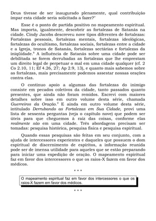 Deus tivesse de ser inaugurado plenamente, qual contribuição 
ímpar esta cidade seria solicitada a fazer?" 
Esse é o ponto de partida positivo no mapeamento espiritual. 
Mas importa, igualmente, descobrir as fortalezas de Satanás na 
cidade. Cindy Jacobs descreveu nove tipos diferentes de fortalezas: 
Fortalezas pessoais, fortalezas mentais, fortalezas ideológicas, 
fortalezas do ocultismo, fortalezas sociais, fortalezas entre a cidade 
e a Igreja, tronos de Satanás, fortalezas sectárias e fortalezas da 
iniqüidade.8 A influência de Satanás sobre uma cidade pode ser 
debilitada se forem derrubadas as fortalezas que lhe emprestam 
um direito legal de perpetuar o mal em uma cidade qualquer (cf. 2 
Co 2.10, 11; Ef 4.26, 27; Ap 2.9, 13), e quanto mais sabemos sobre 
as fortalezas, mais precisamente podemos assestar nossas orações 
contra elas. 
O contínuo apoio a algumas das fortalezas do inimigo 
consiste em pecados coletivos da cidade, tanto passados quanto 
presentes, que ainda não foram remidos. Escrevi com maiores 
detalhes sobre isso em outro volume desta série, chamada 
Guerreiros da Oração.9 E ainda em outro volume desta série, 
intitulado Derrubando as Fortalezas em Sua Cidade, provi uma 
lista de sessenta perguntas (veja o capítulo nove) que podem ser 
úteis para que cheguemos à raiz das coisas, conforme elas 
realmente são em uma cidade. Três abordagens precisam ser 
tomadas: pesquisa histórica, pesquisa física e pesquisa espiritual. 
Quando essas pesquisas são feitas em seu conjunto, com a 
ajuda de intercessores experientes e daqueles que possuem o dom 
espiritual de discernimento de espíritos, a informação reunida 
pode ser de imensa utilidade para aqueles que se estão preparando 
para iniciar uma expedição de oração. O mapeamento espiritual 
faz em favor dos intercessores o que os raios-X fazem em favor dos 
médicos. 
* * * 
O mapeamento espiritual faz em favor dos intercessores o que os 
raios-X fazem em favor dos médicos. 
* * * 
 