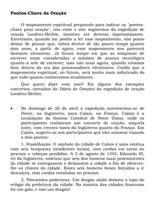 Pontos-Chave da Oração 
O mapeamento espiritual preparado para indicar os "pontos-chave 
para oração", nos vinte e oito segmentos da expedição de 
oração Londres-Berlim, mostrou ser deveras impressionante. 
Entretanto, quando me ponho a ler esse mapeamento, não posso 
deixar de pensar que, talvez dentro de tão pouco tempo quanto 
dois anos, a partir de agora, esse mapeamento nos parecerá 
bastante elementar. Já houve tempo em que as máquinas de 
escrever eram consideradas o máximo de avanço tecnológico 
quanto à arte de escrever; mas não mais agora, quando estamos 
bem dentro da era dos processadores eletrônicos. Confio que o 
mapeamento espiritual, no futuro, será muito mais sofisticado do 
que tudo quanto conhecemos atualmente. 
Que quero dizer com isso? Eis alguns dos exemplos 
concretos, extraídos do Diário de Orações da expedição de oração 
Londres-Berlim. 
· No domingo de 26 de abril a expedição movimentou-se de 
Dover, na Inglaterra, para Calais, na França. Calais é a 
localização da famosa Catedral de Notre Dame, onde os 
participantes realizaram um concerto de oração, naquela 
noite, com crentes tanto da Inglaterra quanto da França. Em 
Calais, sugeriu-se aos participantes que eles orassem visando 
a dois pontos: 
1. Humilhação: O símbolo da cidade de Calais é uma estátua 
com seis burgueses (residentes locais), com cordas em torno do 
pescoço e cabeças pendidas. A 3 de agosto de 1342, Eduardo III, 
rei da Inglaterra, ordenou que seis dos homens mais proeminentes 
da cidade se entregassem e deixassem a cidade a fim de oferecer-lhe 
as chaves da cidade. Esses seis homens foram forçados a ir 
descalços, com cordas enroladas no pescoço. 
2. Potestades poderosas: Um dragão alado domina o topo do 
relógio da prefeitura da cidade. Na maioria das cidades francesas 
há um galo, e não um dragão! 
 