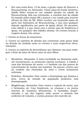 · Em uma sexta-feira, 15 de maio, o grupo viajou de Hanover a 
Braunschweig, na Alemanha. Como pano-de-fundo histórico, 
Adolfo Hitler tornou-se um cidadão alemão na cidade de 
Braunschweig. Sob sua orientação, a catedral mor da cidade 
foi tomada pelas tropas SS e passou a ser usada para instruir 
oficiais da elite da SS. Hitler recebeu um tremendo apoio da 
parte dos habitantes de Braunschweig, e isso sem qualquer 
objeção significativa por parte da Igreja oficial. No presente, 
essa cidade é a que conta com a menor taxa de freqüência à 
igreja, em qualquer das cidades alemãs. Os crentes oraram a 
respeito destas três coisas: 
1. Contra as forças da maçonaria. 
2. Contra os espíritos de divisão que contestam cada passo dado 
na direção da unidade entre os crentes e suas respectivas deno-minações. 
3. Contra os espíritos de desconfiança que Satanás usa para extin-guir 
o fluxo do amor de Deus entre os seus filhos. 
· Morsleben, Alemanha: A única localidade na Alemanha onde, 
até recentemente, se aceitavam rejeitos nucleares. A cidade é 
uma das fortalezas da morte, e é também um dos pontos de 
concentração de muitos neo-nazistas. Os poucos crentes que 
ali residem são chamados de seita e vivem seriamente 
enfermos. 
· Erxleben, Alemanha: Orar contra o desemprego que domina a 
área. Cerca de metade da população produtiva está 
desempregada. 
· Magdeburgo, Alemanha: Orar contra o espírito de morte, que 
é fortíssimo ali. Com freqüência, as crianças e os jovens 
morrem de maneiras desnaturais. A Autobahn (super-estrada) 
é um dos lugares onde ocorre a maioria dos 
acidentes de trânsito, e muitas pessoas têm morrido ali. 
 