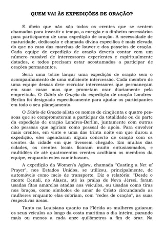 QUEM VAI ÀS EXPEDIÇÕES DE ORAÇÃO? 
E óbvio que não são todos os crentes que se sentem 
chamados para investir o tempo, a energia e o dinheiro necessários 
para participarem de uma expedição de oração. A necessidade de 
maturidade, dedicação e chamada divina específica é mais elevada 
do que no caso das marchas de louvor e dos passeios de oração. 
Cada equipe de expedição de oração deveria contar com um 
número razoável de intercessores experientes e espiritualmente 
dotados, e todos precisam estar acostumados a participar de 
orações permanentes. 
Seria uma tolice lançar uma expedição de oração sem o 
acompanhamento de uma suficiente intercessão. Cada membro de 
uma equipe dessas deve recrutar intercessores que permaneçam 
em suas casas mas que prometam orar diariamente pela 
empreitada. O Diário de Oração da expedição de oração Londres- 
Berlim foi designado especificamente para ajudar os participantes 
em todo o seu planejamento. 
O Diário de Oração alista os nomes de cinqüenta e quatro pes-soas 
que se comprometeram a participar da totalidade ou de parte 
da expedição de oração Londres-Berlim, juntamente com outras 
oito pessoas que agiriam como pessoal de apoio. Para envolver 
mais crentes, em vinte e uma das trinta noite em que durou a 
expedição, eles agendaram algum concerto de oração com os 
crentes da cidade em que tivessem chegado. Em muitas das 
cidades, os crentes locais ficaram muito entusiasmados, e 
multidões de até quatrocentos crentes acolhiam os membros da 
equipe, enquanto estes caminhavam. 
A expedição da Women's Aglow, chamada "Casting a Net of 
Prayer", nos Estados Unidos, se utilizou, principalmente, de 
automóveis como meio de transporte. Diz o relatório: "Desde o 
monte Denali, no Alasca, até às praias de Nova Jérsei, foram 
usadas fitas amarelas atadas aos veículos, ou usadas como tiras 
nos braços, como símbolos do amor de Cristo circundando as 
mulheres enquanto elas cobriam, com "redes de oração", as suas 
respectivas áreas. 
Tanto na Louisiana quanto na Flórida as mulheres guiaram 
os seus veículos ao longo da costa marítima o dia inteiro, parando 
mais ou menos a cada onze quilômetros a fim de orar. Na 
 