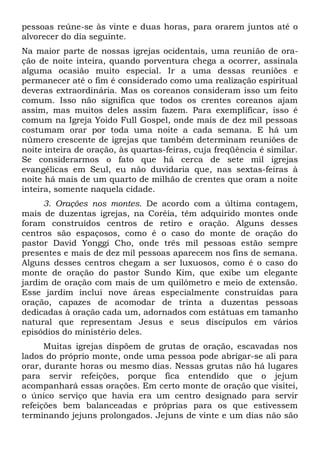 pessoas reúne-se às vinte e duas horas, para orarem juntos até o 
alvorecer do dia seguinte. 
Na maior parte de nossas igrejas ocidentais, uma reunião de ora-ção 
de noite inteira, quando porventura chega a ocorrer, assinala 
alguma ocasião muito especial. Ir a uma dessas reuniões e 
permanecer até o fim é considerado como uma realização espiritual 
deveras extraordinária. Mas os coreanos consideram isso um feito 
comum. Isso não significa que todos os crentes coreanos ajam 
assim, mas muitos deles assim fazem. Para exemplificar, isso é 
comum na Igreja Yoido Full Gospel, onde mais de dez mil pessoas 
costumam orar por toda uma noite a cada semana. E há um 
número crescente de igrejas que também determinam reuniões de 
noite inteira de oração, às quartas-feiras, cuja freqüência é similar. 
Se considerarmos o fato que há cerca de sete mil igrejas 
evangélicas em Seul, eu não duvidaria que, nas sextas-feiras à 
noite há mais de um quarto de milhão de crentes que oram a noite 
inteira, somente naquela cidade. 
3. Orações nos montes. De acordo com a última contagem, 
mais de duzentas igrejas, na Coréia, têm adquirido montes onde 
foram construídos centros de retiro e oração. Alguns desses 
centros são espaçosos, como é o caso do monte de oração do 
pastor David Yonggi Cho, onde três mil pessoas estão sempre 
presentes e mais de dez mil pessoas aparecem nos fins de semana. 
Alguns desses centros chegam a ser luxuosos, como é o caso do 
monte de oração do pastor Sundo Kim, que exibe um elegante 
jardim de oração com mais de um quilômetro e meio de extensão. 
Esse jardim inclui nove áreas especialmente construídas para 
oração, capazes de acomodar de trinta a duzentas pessoas 
dedicadas à oração cada um, adornados com estátuas em tamanho 
natural que representam Jesus e seus discípulos em vários 
episódios do ministério deles. 
Muitas igrejas dispõem de grutas de oração, escavadas nos 
lados do próprio monte, onde uma pessoa pode abrigar-se ali para 
orar, durante horas ou mesmo dias. Nessas grutas não há lugares 
para servir refeições, porque fica entendido que o jejum 
acompanhará essas orações. Em certo monte de oração que visitei, 
o único serviço que havia era um centro designado para servir 
refeições bem balanceadas e próprias para os que estivessem 
terminando jejuns prolongados. Jejuns de vinte e um dias não são 
 