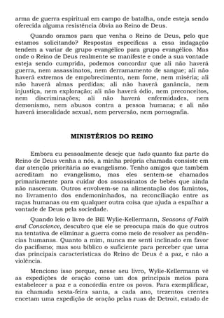 arma de guerra espiritual em campo de batalha, onde esteja sendo 
oferecida alguma resistência óbvia ao Reino de Deus. 
Quando oramos para que venha o Reino de Deus, pelo que 
estamos solicitando? Respostas específicas a essa indagação 
tendem a variar de grupo evangélico para grupo evangélico. Mas 
onde o Reino de Deus realmente se manifeste e onde a sua vontade 
esteja sendo cumprida, podemos concordar que ali não haverá 
guerra, nem assassinatos, nem derramamento de sangue; ali não 
haverá extremos de empobrecimento, nem fome, nem miséria; ali 
não haverá almas perdidas; ali não haverá ganância, nem 
injustiça, nem exploração; ali não haverá ódio, nem preconceitos, 
nem discriminações; ali não haverá enfermidades, nem 
demonismo, nem abusos contra a pessoa humana; e ali não 
haverá imoralidade sexual, nem perversão, nem pornografia. 
MINISTÉRIOS DO REINO 
Embora eu pessoalmente deseje que tudo quanto faz parte do 
Reino de Deus venha a nós, a minha própria chamada consiste em 
dar atenção prioritária ao evangelismo. Tenho amigos que também 
acreditam no evangelismo, mas eles sentem-se chamados 
primariamente para cuidar dos assassinatos de bebês que ainda 
não nasceram. Outros envolvem-se na alimentação dos famintos, 
no livramento dos endemoninhados, na reconciliação entre as 
raças humanas ou em qualquer outra coisa que ajuda a espalhar a 
vontade de Deus pela sociedade. 
Quando leio o livro de Bill Wylie-Kellermann, Seasons of Faith 
and Conscience, descubro que ele se preocupa mais do que outros 
na tentativa de eliminar a guerra como meio de resolver as pendên-cias 
humanas. Quanto a mim, nunca me senti inclinado em favor 
do pacifismo; mas sou bíblico o suficiente para perceber que uma 
das principais características do Reino de Deus é a paz, e não a 
violência. 
Menciono isso porque, nesse seu livro, Wylie-Kellermann vê 
as expedições de oração como um dos principais meios para 
estabelecer a paz e a concórdia entre os povos. Para exemplificar, 
na chamada sexta-feira santa, a cada ano, trezentos crentes 
encetam uma expedição de oração pelas ruas de Detroit, estado de 
 