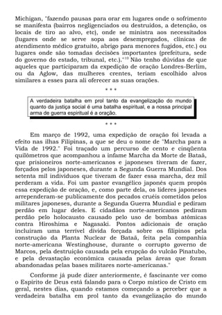 Michigan, "fazendo pausas para orar em lugares onde o sofrimento 
se manifesta (bairros negligenciados ou destruídos, a detenção, os 
locais de tiro ao alvo, etc), onde se ministra aos necessitados 
(lugares onde se serve sopa aos desempregados, clínicas de 
atendimento médico gratuito, abrigo para menores fugidos, etc.) ou 
lugares onde são tomadas decisões importantes (prefeitura, sede 
do governo do estado, tribunal, etc.)."10 Não tenho dúvidas de que 
aqueles que participaram da expedição de oração Londres-Berlim, 
ou da Aglow, das mulheres crentes, teriam escolhido alvos 
similares a esses para ali oferecer as suas orações. 
* * * 
A verdadeira batalha em prol tanto da evangelização do mundo 
quanto da justiça social é uma batalha espiritual, e a nossa principal 
arma de guerra espiritual é a oração. 
* * * 
Em março de 1992, uma expedição de oração foi levada a 
efeito nas ilhas Filipinas, a que se deu o nome de "Marcha para a 
Vida de 1992." Foi traçado um percurso de cento e cinqüenta 
quilômetros que acompanhou a infame Marcha da Morte de Bataã, 
que prisioneiros norte-americanos e japoneses tiveram de fazer, 
forçados pelos japoneses, durante a Segunda Guerra Mundial. Dos 
setenta mil indivíduos que tiveram de fazer essa marcha, dez mil 
perderam a vida. Foi um pastor evangélico japonês quem propôs 
essa expedição de oração, e, como parte dela, os lideres japoneses 
arrependeram-se publicamente dos pecados cruéis cometidos pelos 
militares japoneses, durante a Segunda Guerra Mundial e pediram 
perdão em lugar deles. E cidadãos norte-americanos pediram 
perdão pelo holocausto causado pelo uso de bombas atômicas 
contra Hiroshima e Nagasaki. Pontos adicionais de oração 
incluíram uma terrível dívida forçada sobre os filipinos pela 
construção da Planta Nuclear de Bataã, feita pela companhia 
norte-americana Westinghouse, durante o corrupto governo de 
Marcos, pela destruição causada pela erupção do vulcão Pinatubo, 
e pela devastação econômica causada pelas áreas que foram 
abandonadas pelas bases militares norte-americanas." 
Conforme já pude dizer anteriormente, é fascinante ver como 
o Espírito de Deus está falando para o Corpo místico de Cristo em 
geral, nestes dias, quando estamos começando a perceber que a 
verdadeira batalha em prol tanto da evangelização do mundo 
 