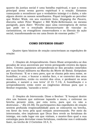 quanto da justiça social é uma batalha espiritual, e que a nossa 
principal arma nessa guerra espiritual é a oração. Estamos 
começando a reconhecer que o verdadeiro inimigo é o diabo, e não 
alguns dentre os nossos semelhantes. Fiquei intrigado ao perceber 
que Walter Wink, em seu excelente livro, Engaging the Powers, 
discutiu sobre Peter Wagner e Bill Wylie-Kellermann no mesmo 
parágrafo, para dizer: "Percebo aqui uma convergência de metas 
que pode ter o resultado desconcertante de vincular os 
carismáticos, os evangélicos conservadores e os liberais da ação 
social, transformando-os em uma frente de enorme poder."12 
COMO DEVEMOS ORAR? 
Quatro tipos básicos de oração caracterizam as expedições de 
oração: 
1. Orações de Arrependimento. Gwen Shaw arrependeu-se dos 
pecados de seus ancestrais por terem perseguido crentes da época 
deles. Crentes japoneses arrependeram-se dos pecados cometidos 
por suas forças militares na Marcha da Morte de Bataã. Estipulam 
as Escrituras: "E se o meu povo, que se chama pelo meu nome, se 
humilhar, e orar, e buscar a minha face, e se converter dos seus 
maus caminhos, então eu ouvirei dos céus, e perdoarei os seus 
pecados, e sararei a sua terra" (2 Cr 7.14). A humilhação e o 
arrependimento estão entre as exigências divinas para que o 
Senhor responda, "sarando a terra". 
2. Orações de Intercessão. Disse o Senhor: "E busquei dentre 
eles um homem que estivesse tapando o muro, e estivesse na 
brecha perante mim, por esta terra, para que eu não a 
destruísse..." (Ez 22.30). Os participantes das expedições de oração 
sentem profunda responsabilidade para se colocarem na brecha, 
em favor da terra pela qual estejam atravessando. Por meio da 
intercessão, eles imploram que Deus lhes revele as fortalezas do 
inimigo, em cada lugar em que visitam, e mostre-lhes qual a sua 
estratégia para derrubar essas fortalezas, conforme nos é ordenado 
fazer, no trecho de 2 Coríntios 10.4, 5. 
 