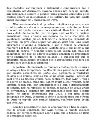 das cruzadas, convergiriam a Estambul e continuariam dali a 
caminhada, até Jerusalém. Haveria apenas um item na agenda: 
arrependimento sincero e público pelos pecados cometidos pelos 
cristãos contra os muçulmanos e os judeus". De fato, um evento 
inicial teve lugar em Jerusalém, em 1993. 
Não haveria ausência de pecados e iniqüidades pelos quais os 
crentes poderiam demonstrar arrependimento, contanto que fosse 
feito um adequado mapeamento espiritual. Ouvi falar acerca de 
uma cidade da Alemanha, por exemplo, onde os líderes cristãos 
financiaram uma cruzada confiscando os bens materiais de 
quinhentas famílias judias. E também é sabido que Bernardo de 
Clairvaux pregava como segue: "Às armas, pois! Que uma santa 
indignação te anime a combater, e que o clamor de Jeremias 
reverbere por toda a cristandade: Maldito aquele que retém a sua 
espada do sangue!"13 Quando lemos coisas assim, não mais nos 
admiramos por que os líderes islâmicos chamam os presidentes 
norte-americanos de "o grande Satanás". E também por que os 
dirigentes muçulmanos declaram que o cristianismo está fora dos 
limites para os cidadãos islâmicos. 
A política internacional, as reuniões econômicas de cúpula e 
os ataques tipo Tempestade no Deserto não podem fazer mais do 
que ajustes cosméticos no status quo, porquanto a verdadeira 
batalha pelo mundo islâmico fere-se na arena invisível, acerca da 
qual arena as Nações Unidas nada conhecem. Mas Lynn Green e 
os líderes de oração, como eles, sabem muito a esse respeito, como 
também sabem que, sem arrependimento e sem o derramamento 
de sangue, não há remissão de pecado. O sangue de Jesus Cristo 
foi derramado, e somente um arrependimento dado pelo Espírito 
Santo, no tempo determinado por Deus, e em uma escala 
designada por Deus, começará a abrir o caminho para que o Reino 
de Deus se espraie pelo mundo islâmico, conforme Deus deseja 
que aconteça. 
Acredito pessoalmente que, se organizarmos o tipo de expedi-ção 
de oração concebido por Lynn Green, o mundo islâmico 
poderia ser permanentemente aberto para que a bênção de Deus 
se derramasse sobre ele. 
 