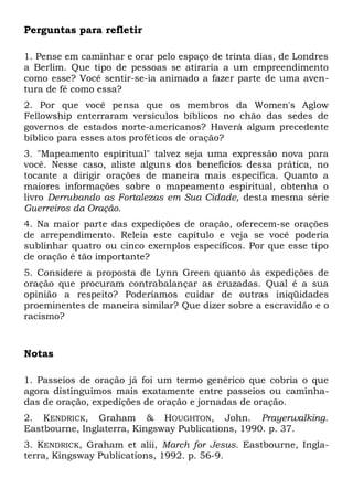 Perguntas para refletir 
1. Pense em caminhar e orar pelo espaço de trinta dias, de Londres 
a Berlim. Que tipo de pessoas se atiraria a um empreendimento 
como esse? Você sentir-se-ia animado a fazer parte de uma aven-tura 
de fé como essa? 
2. Por que você pensa que os membros da Women's Aglow 
Fellowship enterraram versículos bíblicos no chão das sedes de 
governos de estados norte-americanos? Haverá algum precedente 
bíblico para esses atos proféticos de oração? 
3. "Mapeamento espiritual" talvez seja uma expressão nova para 
você. Nesse caso, aliste alguns dos benefícios dessa prática, no 
tocante a dirigir orações de maneira mais específica. Quanto a 
maiores informações sobre o mapeamento espiritual, obtenha o 
livro Derrubando as Fortalezas em Sua Cidade, desta mesma série 
Guerreiros da Oração. 
4. Na maior parte das expedições de oração, oferecem-se orações 
de arrependimento. Releia este capítulo e veja se você poderia 
sublinhar quatro ou cinco exemplos específicos. Por que esse tipo 
de oração é tão importante? 
5. Considere a proposta de Lynn Green quanto às expedições de 
oração que procuram contrabalançar as cruzadas. Qual é a sua 
opinião a respeito? Poderíamos cuidar de outras iniqüidades 
proeminentes de maneira similar? Que dizer sobre a escravidão e o 
racismo? 
Notas 
1. Passeios de oração já foi um termo genérico que cobria o que 
agora distinguimos mais exatamente entre passeios ou caminha-das 
de oração, expedições de oração e jornadas de oração. 
2. KENDRICK, Graham & HOUGHTON, John. Prayerwalking. 
Eastbourne, Inglaterra, Kingsway Publications, 1990. p. 37. 
3. KENDRICK, Graham et alii, March for Jesus. Eastbourne, Ingla-terra, 
Kingsway Publications, 1992. p. 56-9. 
 