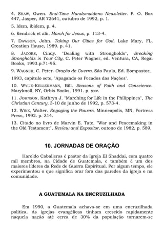 4. SHAW, Gwen. End-Time Handsmaidens Newsletter. P. O. Box 
447, Jasper, AR 72641, outubro de 1992, p. 1. 
5. Idem, ibidem, p. 4. 
6. Kendrick et alii, March for Jesus, p. 113-4. 
7. DAWSON, John. Taking Our Cities for God. Lake Mary, FL, 
Creation House, 1989. p. 41. 
8. JACOBS, Cindy. "Dealing with Strongholds", Breaking 
Strongholds in Your City, C. Peter Wagner, ed. Ventura, CA, Regai 
Books, 1993.p.71-95. 
9. WAGNER, C. Peter. Oração de Guerra. São Paulo, Ed. Bompastor, 
1993, capítulo sete, "Apagando os Pecados das Nações". 
10. WYLIE-KELLERMANN, Bill. Seasons of Faith and Conscience. 
Maryknoll, NY, Orbis Books, 1991. p. xxv. 
11. JOHNSON, Kathryn J. "Marching for Life in the Philippines", The 
Christian Century, 3-10 de junho de 1992, p. 573-4. 
12. WINK, Walter. Engaging the Powers. Minneapolis, MN, Fortress 
Press, 1992. p. 314. 
13. Citado no livro de Marvin E. Tate, "War and Peacemaking in 
the Old Testament", Review and Expositor, outono de 1982, p. 589. 
10. JORNADAS DE ORAÇÃO 
Haroldo Caballeros é pastor da Igreja El Shaddai, com quatro 
mil membros, na Cidade de Guatemala, e também é um dos 
maiores líderes da Rede de Guerra Espiritual. Por algum tempo, ele 
experimentou o que significa orar fora das paredes da igreja e na 
comunidade. 
A GUATEMALA NA ENCRUZILHADA 
Em 1990, a Guatemala achava-se em uma encruzilhada 
política. As igrejas evangélicas tinham crescido rapidamente 
naquela nação até cerca de 30% da população tornarem-se 
 