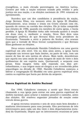 evangélicos, a mais elevada porcentagem na América Latina. 
Crentes por toda a nação estavam orando pela retidão e pela 
justiça em sua nação, e as eleições nacionais de 1991 estavam-se 
aproximando. 
Sucedeu que um dos candidatos à presidência da nação, 
Jorge Serrano Elias, era memoro ativo da Igreja El Shaddai. 
Naturalmente, seus irmãos e irmãs em Cristo oravam com ele, 
quando ele entrou na corrida das eleições. Ele já tinha competido 
nas eleições de 1986, quando era membro de outra igreja, e havia 
perdido. A Igreja El Shaddai tinha sido treinada quanto à oração 
em duas vias; e, mediante a oração, Deus lhes dera uma 
mensagem profética de que Serrano Elias seria presidente da 
Guatemala. Tomando a sério a palavra do Senhor, eles oraram 
para que a vontade de Deus tivesse cumprimento e que Serrano 
Elias ganhasse as eleições. 
Deus estava conduzindo Haroldo Caballeros em uma guerra 
espiritual em alto nível. Um ou dois anos antes, a igreja havia 
comprado um terreno que fazia limites, na parte de trás, com um 
monte de lixo de seis metros de altura. Mais tarde, descobriram 
que aquela era uma seção de uma imagem de mais de vinte e dois 
quilômetros de um espírito maia, Quetzacoatl, a serpente com 
penas. Essa imagem tinha sido reparada nos dias pré-colombianos, 
e sua origem maia só chegou a ser reconhecida pelos 
arqueólogos na década de 1960. Haroldo Caballeros começou a 
liderar a congregação El Shaddai em uma guerra espiritual séria 
contra os espíritos que havia por detrás da serpente. 
Guerra Espiritual de Âmbito Nacional 
Em 1990, Caballeros começou a sentir que Deus estava 
chamando a sua igreja para entrar em uma guerra espiritual de 
âmbito nacional, para aclarar o máximo possível o caminho, antes 
das eleições. Ele resolveu organizar jornadas de oração como 
veículo dessa guerra. 
A igreja recrutou sessenta e seis de seus mais bem dotados e 
maduros intercessores para essa jornada. Eles precisavam de três 
intercessores para cada um dos vinte e dois departamentos (esta-dos) 
da Guatemala. Depois que os intercessores reuniram-se para 
 