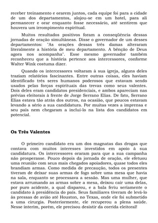 receber treinamento e orarem juntos, cada equipe foi para a cidade 
de um dos departamentos, alojou-se em um hotel, para ali 
permanecer e orar enquanto fosse necessário, até sentirem que 
houvera um irrompimento espiritual. 
Muitos resultados positivos foram a conseqüência dessas 
jornadas de oração simultâneas. Disse o governador de um desses 
departamentos: "As orações dessas três damas alteraram 
literalmente a história de meu departamento. A bênção de Deus 
agora nos acompanha". Esse mesmo governador também 
reconheceu que a história pertence aos intercessores, conforme 
Walter Wink costuma dizer. 
Quando os intercessores voltaram à sua igreja, alguns deles 
traziam relatórios fascinantes. Entre outras coisas, eles haviam 
identificado três seres humanos poderosos que estavam sendo 
usados pelas forças espirituais das trevas como seus valentes. 
Dois deles eram candidatos presidenciais, e ambos apareciam nas 
prévias eleitorais à frente de Jorge Serrano Elias. De fato, Serrano 
Elias estava tão atrás dos outros, na ocasião, que poucos estavam 
levando a sério a sua candidatura. Por muitas vezes a imprensa e 
seu país nem chegaram a incluí-lo na lista dos candidatos em 
potencial. 
Os Três Valentes 
O primeiro candidato era um dos magnatas das drogas que 
contava com muitos interesses investidos em apoio à sua 
candidatura. Os intercessores oraram para que a sua campanha 
não prosperasse. Pouco depois da jornada de oração, ele efetuou 
uma reunião com seus mais chegados apoiadores, quase todos eles 
brandiam armas. Como medida de precaução, todos os presentes 
tiveram de deixar suas armas de fogo sobre uma mesa que havia 
na sala, enquanto se processava a sessão. Mas uma mulher, que 
estava arrumando as armas sobre a mesa, deixou cair uma delas, 
por puro acidente, a qual disparou, e a bala feriu seriamente o 
candidato à presidência do país. Seus familiares tiveram de levá-lo 
às pressas de avião até Houston, no Texas, onde ele foi submetido 
a uma cirurgia. Posteriormente, ele recuperou a plena saúde. 
Nesse ínterim, porém, ele precisou desistir da corrida eleitoral! 
 