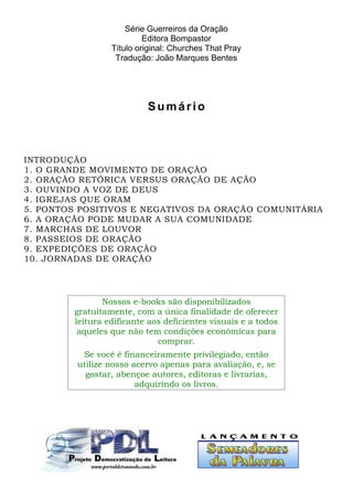 Série Guerreiros da Oração 
Editora Bompastor 
Título original: Churches That Pray 
Tradução: João Marques Bentes 
Sumá r io 
INTRODUÇÃO 
1. O GRANDE MOVIMENTO DE ORAÇÃO 
2. ORAÇÃO RETÓRICA VERSUS ORAÇÃO DE AÇÃO 
3. OUVINDO A VOZ DE DEUS 
4. IGREJAS QUE ORAM 
5. PONTOS POSITIVOS E NEGATIVOS DA ORAÇÃO COMUNITÁRIA 
6. A ORAÇÃO PODE MUDAR A SUA COMUNIDADE 
7. MARCHAS DE LOUVOR 
8. PASSEIOS DE ORAÇÃO 
9. EXPEDIÇÕES DE ORAÇÃO 
10. JORNADAS DE ORAÇÃO 
Nossos e-books são disponibilizados 
gratuitamente, com a única finalidade de oferecer 
leitura edificante aos deficientes visuais e a todos 
aqueles que não tem condições econômicas para 
comprar. 
Se você é financeiramente privilegiado, então 
utilize nosso acervo apenas para avaliação, e, se 
gostar, abençoe autores, editoras e livrarias, 
adquirindo os livros. 
 
