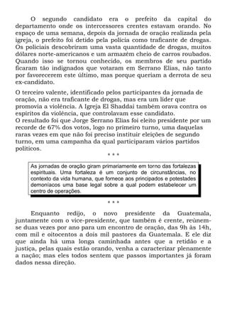 O segundo candidato era o prefeito da capital do 
departamento onde os intercessores crentes estavam orando. No 
espaço de uma semana, depois da jornada de oração realizada pela 
igreja, o prefeito foi detido pela polícia como traficante de drogas. 
Os policiais descobriram uma vasta quantidade de drogas, muitos 
dólares norte-americanos e um armazém cheio de carros roubados. 
Quando isso se tornou conhecido, os membros de seu partido 
ficaram tão indignados que votaram em Serrano Elias, não tanto 
por favorecerem este último, mas porque queriam a derrota de seu 
ex-candidato. 
O terceiro valente, identificado pelos participantes da jornada de 
oração, não era traficante de drogas, mas era um líder que 
promovia a violência. A Igreja El Shaddai também orava contra os 
espíritos da violência, que controlavam esse candidato. 
O resultado foi que Jorge Serrano Elias foi eleito presidente por um 
recorde de 67% dos votos, logo no primeiro turno, uma daquelas 
raras vezes em que não foi preciso instituir eleições de segundo 
turno, em uma campanha da qual participaram vários partidos 
políticos. 
* * * 
As jornadas de oração giram primariamente em torno das fortalezas 
espirituais. Uma fortaleza é um conjunto de circunstâncias, no 
contexto da vida humana, que fornece aos principados e potestades 
demoníacos uma base legal sobre a qual podem estabelecer um 
centro de operações. 
* * * 
Enquanto redijo, o novo presidente da Guatemala, 
juntamente com o vice-presidente, que também é crente, reúnem-se 
duas vezes por ano para um encontro de oração, das 9h às 14h, 
com mil e oitocentos a dois mil pastores da Guatemala. E ele diz 
que ainda há uma longa caminhada antes que a retidão e a 
justiça, pelas quais estão orando, venha a caracterizar plenamente 
a nação; mas eles todos sentem que passos importantes já foram 
dados nessa direção. 
 