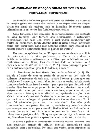 AS JORNADAS DE ORAÇÃO GIRAM EM TORNO DAS 
FORTALEZAS ESPIRITUAIS 
As marchas de louvor giram em torno de cidades, os passeios 
de oração giram em torno dos bairros e as expedições de oração 
giram em torno de regiões; mas as jornadas de oração giram 
primariamente em torno das fortalezas espirituais. 
Uma fortaleza é um conjunto de circunstâncias, no contexto 
da vida humana, que fornece aos principados e potestades 
demoníacos uma base legal sobre a qual podem estabelecer um 
centro de operações. Cindy Jacobs definiu uma dessas fortalezas 
como "um lugar fortificado que Satanás edifica para exaltar a si 
mesmo contra o conhecimento e os planos de Deus".1 
Escreveu o apóstolo Paulo: "Porque as armas da nossa milícia 
não são carnais, e, sim, poderosas em Deus, para destruir 
fortalezas; anulando sofismas e toda altivez que se levante contra o 
conhecimento de Deus, levando cativo todo o pensamento à 
obediência de Cristo" (2 Co 10.4, 5, V. A.). Essa passagem parece 
dar a entender quatro tipos de fortalezas, a saber: 
1. Fortalezas do Sectarismo. "Anulando sofismas" (v. 4). Um 
grande número de crentes gosta de argumentar por meio de 
sofismas. A natureza de tais argumentos é tentar provar que sua 
posição está correta; e, naturalmente, uma maneira sobejamente 
comprovada de fazer isso é mostrar que a pessoa que discorda está 
errada. Fico bastante perplexo diante do considerável número de 
artigos e de livros que estão sendo escritos, argumentando que 
algumas das coisas que estou dizendo a respeito da oração, nesta 
série chamada Guerreiros da Oração, laboram em erro. Um amigo 
que está escrevendo grande parte desses sofismas disse-me: "Creio 
que fui chamado para ser um polemista". Ele não pode 
compreender como posso citar, com aprovação, algumas das coisas 
que uma pessoa como, por exemplo, Walter Wink, está dizendo, ao 
mesmo tempo em que não concordo com outras questões e não 
refuto essas posições dele. Ele quer que eu apareça sob uma boa 
luz, fazendo outras pessoas aparecerem sob uma luz distorcida. 
A atitude polêmica raramente persuade outras pessoas que 
elas deveriam mudar de atitude mental, tornando-se mais 
parecidas com o polemista. No mais das vezes, esses argumentos 
 
