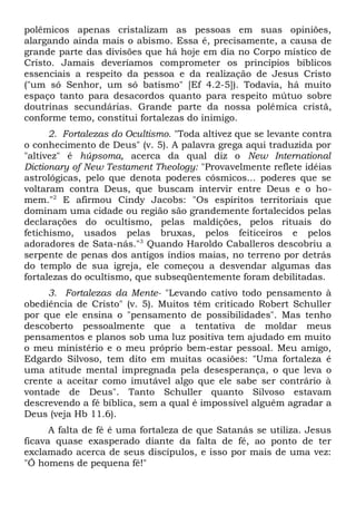 polêmicos apenas cristalizam as pessoas em suas opiniões, 
alargando ainda mais o abismo. Essa é, precisamente, a causa de 
grande parte das divisões que há hoje em dia no Corpo místico de 
Cristo. Jamais deveríamos comprometer os princípios bíblicos 
essenciais a respeito da pessoa e da realização de Jesus Cristo 
("um só Senhor, um só batismo" [Ef 4.2-5]). Todavia, há muito 
espaço tanto para desacordos quanto para respeito mútuo sobre 
doutrinas secundárias. Grande parte da nossa polêmica cristã, 
conforme temo, constitui fortalezas do inimigo. 
2. Fortalezas do Ocultismo. "Toda altivez que se levante contra 
o conhecimento de Deus" (v. 5). A palavra grega aqui traduzida por 
"altivez" é húpsoma, acerca da qual diz o New International 
Dictionary of New Testament Theology: "Provavelmente reflete idéias 
astrológicas, pelo que denota poderes cósmicos... poderes que se 
voltaram contra Deus, que buscam intervir entre Deus e o ho-mem." 
2 E afirmou Cindy Jacobs: "Os espíritos territoriais que 
dominam uma cidade ou região são grandemente fortalecidos pelas 
declarações do ocultismo, pelas maldições, pelos rituais do 
fetichismo, usados pelas bruxas, pelos feiticeiros e pelos 
adoradores de Sata-nás."3 Quando Haroldo Caballeros descobriu a 
serpente de penas dos antigos índios maias, no terreno por detrás 
do templo de sua igreja, ele começou a desvendar algumas das 
fortalezas do ocultismo, que subseqüentemente foram debilitadas. 
3. Fortalezas da Mente- "Levando cativo todo pensamento à 
obediência de Cristo" (v. 5). Muitos têm criticado Robert Schuller 
por que ele ensina o "pensamento de possibilidades". Mas tenho 
descoberto pessoalmente que a tentativa de moldar meus 
pensamentos e planos sob uma luz positiva tem ajudado em muito 
o meu ministério e o meu próprio bem-estar pessoal. Meu amigo, 
Edgardo Silvoso, tem dito em muitas ocasiões: "Uma fortaleza é 
uma atitude mental impregnada pela desesperança, o que leva o 
crente a aceitar como imutável algo que ele sabe ser contrário à 
vontade de Deus". Tanto Schuller quanto Silvoso estavam 
descrevendo a fé bíblica, sem a qual é impossível alguém agradar a 
Deus (veja Hb 11.6). 
A falta de fé é uma fortaleza de que Satanás se utiliza. Jesus 
ficava quase exasperado diante da falta de fé, ao ponto de ter 
exclamado acerca de seus discípulos, e isso por mais de uma vez: 
"Ó homens de pequena fé!" 
 