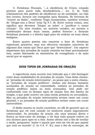 4. Fortalezas Pessoais, "...à obediência de Cristo; estando 
prontos para punir toda desobediência..." (vs. 5, 6). Todo 
rebaixamento dos padrões de obediência ou da santidade, na vida 
dos crentes, fornece um trampolim para Satanás. Se tivermos de 
"resistir ao diabo", conforme Tiago recomendou, também teremos 
de "chegar-nos a Deus" (veja Tg 4.7, 8). Entre outras coisas, isso 
significa que devemos "limpar as mãos" e "purificar o nosso 
coração". Ou atos errados, ou motivos errados, ou mesmo a 
combinação dessas duas coisas, podem fornecer a Satanás 
fortalezas pessoais e o direito legal para ele realizar as suas obras 
malignas. 
Esses quatro pontos não exaurem a lista de fortalezas 
espirituais possíveis, mas nos oferecem exemplos concretos de 
algumas das coisas que Deus quer que "destruamos". Um aspecto 
importante das jornadas de oração consiste em fazer precisamente 
isso, assim libertando os ministérios de evangelismo e de ação 
social que se seguem. 
DOIS TIPOS DE JORNADAS DE ORAÇÃO 
A experiência mais recente tem indicado que é útil distinguir 
entre duas modalidades de jornadas de oração. Uma delas chama-se 
"jornadas de oração intercessória", ao passo que a outra chama-se 
"jornadas de oração profética". Ambas são formas bastante 
avançadas de oração na comunidade, embora as jornadas de 
oração profética sejam as mais avançadas. Isso pode ser 
confrontado com os demais tipos de oração fora dos limites do 
templo, o que pode ocorrer em uma escola primária ou secundária. 
Mas as jornadas de oração intercessória seriam como um curso 
ginasial, e as jornadas de oração profética seriam como um curso 
universitário. 
O diabo mostra-se muito cauteloso, no afã de garantir que as 
fortalezas que ele está usando no momento sejam seguramente 
conservadas. As jornadas de oração são uma ameaça direta e 
franca ao bem-estar do inimigo, e ele fará tudo quanto estiver ao 
seu alcance para opor-se a elas. Assim afirmo não a fim de instilar 
o medo, porquanto "maior é aquele que está em vós do que aquele 
que está no mundo" (1 Jo 4.4, V. R.), mas a fim de encorajar, de 
 