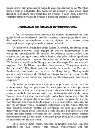 nossa parte, um grau apropriado de cautela. Juntar-se às Marchas 
para Jesus e à maioria dos passeios de oração é uma coisa; mas 
desafiar o inimigo nas jornadas de oração é algo bem diferente. 
Planejar uma jornada de oração é declarar guerra a Satanás. 
JORNADAS DE ORAÇÃO INTERCESSÓRIA 
A fim de realizar uma jornada de oração intercessória, uma 
igreja local ou ministério precisa recrutar uma equipe de cinco a 
dez membros, enviando-os a outra cidade ou a outro ponto 
estratégico com o propósito de orarem no local. 
O ministério designado como Asian Outreach, em Hong Kong, 
recentemente enviou uma equipe de quatro intercessores a Da 
Nang, em uma jornada de oração. Ao desembarcarem, após uma 
viagem de trem que durou trinta horas, eles não tinham qualquer 
plano previamente traçado. No entanto, tinham um propósito. 
"Tínhamos chegado a Da Nang com um alvo específico na mente", 
explicou Cao An Dien, uma das intercessoras. "Chegamos aqui a 
fim de orar".4 Ela disse que não sabia para onde, no Vietnã, o 
Senhor os conduziria, ao partirem de Hong Kong. "Mas quando 
oramos pelas cidades do Vietnã, sentimos trevas em redor de Da 
Nang, como se ali houvesse algo de significativo para orarmos a 
respeito."5 
Quando começaram a explorar e a procurar alvos para as 
suas orações, logo no primeiro dia, eles pararam em um pequeno 
restaurante, a fim de tomarem a sua primeira refeição matinal. O 
cozinheiro-chefe do restaurante, um vietnamita chinês de nome 
Trung, disse-lhes que no momento tinha três empregos a fim de 
que pudesse poupar dinheiro suficiente para escapar do Vietnã. 
Não tiveram oportunidade de expor a ele o evangelho, mas oraram 
por ele diversas vezes, enquanto estiveram em Da Nang. Oraram 
pela cidade; oraram contra as fortalezas do mal que puderam 
discernir; oraram pelos sessenta e sete grupos populacionais que 
ainda desconheciam o evangelho no Vietnã; oraram pelos crentes 
perseguidos que ali residiam; e oraram pelos indivíduos com quem 
se encontraram no dia-a-dia. 
Oito meses mais tarde, ficaram radiantes quando um dos 
membros de sua equipe, que estava ministrando em um 
 