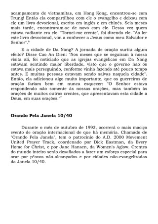 acampamento de vietnamitas, em Hong Kong, encontrou-se com 
Trung! Então ela compartilhou com ele o evangelho e deixou com 
ele um livro devocional, escrito em inglês e em chinês. Seis meses 
mais tarde, encontraram-se de novo com ele. Dessa vez quem 
estava radiante era ele. "Tornei-me crente", foi dizendo ele. "Ao ler 
este livro devocional, vim a conhecer a Jesus como meu Salvador e 
Senhor".6 
E a cidade de Da Nang? A jornada de oração surtiu algum 
efeito? Disse Cao An Dien: "Nos meses que se seguiram à nossa 
visita ali, foi noticiado que as igrejas evangélicas em Da Nang 
estavam sentindo maior liberdade, visto que o governo não os 
estava mais perseguindo, conforme vinha fazendo até pouco tempo 
antes. E muitas pessoas estavam sendo salvas naquela cidade". 
Então, ela adicionou algo muito importante, que os guerreiros de 
oração fariam bem em nunca esquecer: "O Senhor estava 
respondendo não somente às nossas orações, mas também às 
orações de muitos outros crentes, que apresentavam esta cidade a 
Deus, em suas orações."7 
Orando Pela Janela 10/40 
Durante o mês de outubro de 1993, ocorrerá o mais maciço 
evento de oração internacional de que há memória. Chamado de 
"Orando Pela Janela", tem o patrocínio do A.D. 2000 Movement 
United Prayer Track, coordenado por Dick Eastman, da Every 
Home for Christ, e por Jane Hansen, da Women's Aglow. Crentes 
do mundo inteiro serão desafiados a fazer um esforço especial para 
orar por p*ovos não-alcançados e por cidades não-evangelizadas 
da Janela 10/40. 
 