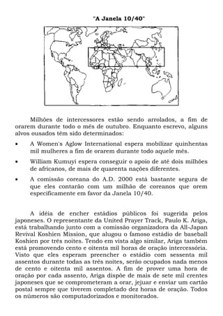 "A Janela 10/40" 
Milhões de intercessores estão sendo arrolados, a fim de 
orarem durante todo o mês de outubro. Enquanto escrevo, alguns 
alvos ousados têm sido determinados: 
· A Women's Aglow International espera mobilizar quinhentas 
mil mulheres a fim de orarem durante todo aquele mês. 
· William Kumuyi espera conseguir o apoio de até dois milhões 
de africanos, de mais de quarenta nações diferentes. 
· A comissão coreana do A.D. 2000 está bastante segura de 
que eles contarão com um milhão de coreanos que orem 
especificamente em favor da Janela 10/40. 
A idéia de encher estádios públicos foi sugerida pelos 
japoneses. O representante da United Prayer Track, Paulo K. Ariga, 
está trabalhando junto com a comissão organizadora da All-Japan 
Revival Koshien Mission, que alugou o famoso estádio de baseball 
Koshien por três noites. Tendo em vista algo similar, Ariga também 
está promovendo cento e oitenta mil horas de oração intercessória. 
Visto que eles esperam preencher o estádio com sessenta mil 
assentos durante todas as três noites, serão ocupados nada menos 
de cento e oitenta mil assentos. A fim de prover uma hora de 
oração por cada assento, Ariga dispõe de mais de sete mil crentes 
japoneses que se comprometeram a orar, jejuar e enviar um cartão 
postal sempre que tiverem completado dez horas de oração. Todos 
os números são computadorizados e monitorados. 
 