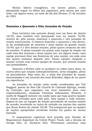 Muitos líderes evangélicos, em outros países, estão 
planejando seguir as idéias dos japoneses, pelo menos por uma 
noite, em alguns casos, na noite do dia das Bruxas, 31 de outubro 
de 1993. 
Duzentas e Quarenta e Oito Jornadas de Oração 
Essa iniciativa não somente deseja orar em favor da Janela 
10/40, mas também está planejando orar na Janela 10/40, 
através de, pelo menos, duzentas e quarenta e oito jornadas de 
oração intercessória. O número duzentos e quarenta e oito deriva-se 
da multiplicação de sessenta e duas nações da grande Janela 
10/40, que é o alvo dessas orações, pelas quatro semanas do mês 
de outubro. O plano consiste em postar uma equipe de oração em 
cada uma das sessenta e duas nações (ou, em alguns casos, uma 
equipe precisará ficar nas fronteiras de uma nação), em cada uma 
das quatro semanas daquele mês. Várias equipes chegarão a 
manter contato com outras equipes de oração, que estarão orando 
nas proximidades. 
Somente o Senhor sabe se qualquer ou todos esses alvos, ou 
outros alvos que surjam subseqüentemente, serão atingidos, plena 
ou parcialmente. Seja como for, a visão das jornadas de oração 
sincronizadas é um conceito dos mais delicados, digno de ser posto 
em experiência. 
As jornadas de oração estão sendo coordenadas por Ted 
Haggard, pastor da New Life Church de Colorado Springs, estado 
do Colorado, que organizou um novo ministério para esse 
empreendimento, chamado Christian Information Network. A 
tarefa de Haggard consiste em cuidar para que haja quatro equipes 
de oração enviadas para cada país, uma equipe a cada semana. 
Espera-se que as equipes de oração procederão de muitas nações 
do mundo, recebendo os vistos de entrada em muitas das nações 
que ficam dentro da Janela 10/40. Ted assegurará que as equipes 
de nações apropriadas receberão tarefas em países de acesso 
limitado. 
O mapeamento espiritual será provido pela Divisão de 
Mapeamento Espiritual da United Prayer Track, sob a direção de 
George Otis, Jr. Declarou Otis: "Precisamos encontrar uma 
 
