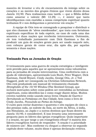 maneira de levantar o véu de encantamento do inimigo sobre os 
corações e as mentes dos grupos étnicos que vivem dentro dessa 
Janela 10/40. Para realizarmos essa tarefa — que a Bíblia define 
como amarrar o valente (Mt 12.29) —, é mister que tanto 
identifiquemos com exatidão a nossa competição espiritual quanto 
tenhamos fé e nos dediquemos a perseverar em oração."8 
A equipe de Otis tem-se consagrado a pesquisar e distribuir o 
que eles chamam de "alvos coordenados", que trata com fortalezas 
espirituais específicas de toda espécie, no caso de cada uma das 
sessenta e duas nações que receberão intercessores. Outrossim, 
ele tem trabalhado juntamente com Dick Eastman a fim de 
produzir um guia de orações gerais para ser usado naquele mês, 
com esboços gerais de como orar, dia após dia, por aquelas 
sessenta e duas nações. 
Treinando Para as Jornadas de Oração 
O treinamento para uma guerra de oração estratégica e inteligente 
será provido para aqueles que se apresentarem como voluntários 
para as jornadas de oração intercessórias. Uma conferência com a 
ajuda de videoteipes, apresentando Luis Bush, Peter Wagner, Dick 
Eastman, David Bryant, Cindy Jacobs, George Otis, Jr. e Ted 
Haggard, pode ser conseguida na Christian Information Network. 
Otis está produzindo um manual de treinamento chamado 
Strongholds of the 10/40 Window (The Sentinel Group), que 
incluirá instruções sobre como podem ser entendidas as fortalezas 
espirituais, como identificá-las e como reagir diante delas. Muitos 
crentes também estão usando meus livros Oração de Guerra e 
Derrubando as Fortalezas em Sua Cidade, bem como o livro de 
Cindy Jacobs, Possuindo as Portas do Inimigo. 
O custo para enviar duzentas e quarenta e oito equipes de cinco a 
dez pessoas cada, ao suleste da Ásia, ao norte da África, à índia, 
aos Himalaias, ao Japão e a outros destinos que ficam dentro da 
Janela 10/40, é considerável. E isso levanta uma interessante 
pergunta para os líderes das igrejas evangélicas: Quão importante 
é a oração, no que tange a um evangelismo eficaz? A maioria dos 
líderes evangélicos haverá de responder: "A oração é a prioridade 
de número um". Mas conforme eu cheguei a observar no segundo 
capítulo deste volume, muito disso é apenas declaração retórica. 
 