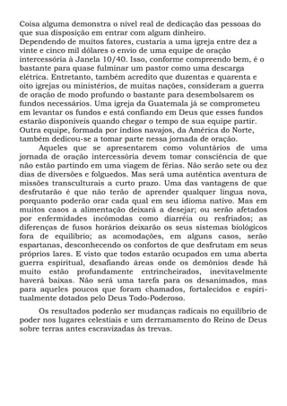 Coisa alguma demonstra o nível real de dedicação das pessoas do 
que sua disposição em entrar com algum dinheiro. 
Dependendo de muitos fatores, custaria a uma igreja entre dez a 
vinte e cinco mil dólares o envio de uma equipe de oração 
intercessória à Janela 10/40. Isso, conforme compreendo bem, é o 
bastante para quase fulminar um pastor como uma descarga 
elétrica. Entretanto, também acredito que duzentas e quarenta e 
oito igrejas ou ministérios, de muitas nações, consideram a guerra 
de oração de modo profundo o bastante para desembolsarem os 
fundos necessários. Uma igreja da Guatemala já se comprometeu 
em levantar os fundos e está confiando em Deus que esses fundos 
estarão disponíveis quando chegar o tempo de sua equipe partir. 
Outra equipe, formada por índios navajos, da América do Norte, 
também dedicou-se a tomar parte nessa jornada de oração. 
Aqueles que se apresentarem como voluntários de uma 
jornada de oração intercessória devem tomar consciência de que 
não estão partindo em uma viagem de férias. Não serão sete ou dez 
dias de diversões e folguedos. Mas será uma autêntica aventura de 
missões transculturais a curto prazo. Uma das vantagens de que 
desfrutarão é que não terão de aprender qualquer língua nova, 
porquanto poderão orar cada qual em seu idioma nativo. Mas em 
muitos casos a alimentação deixará a desejar; ou serão afetados 
por enfermidades incômodas como diarréia ou resfriados; as 
diferenças de fusos horários deixarão os seus sistemas biológicos 
fora de equilíbrio; as acomodações, em alguns casos, serão 
espartanas, desconhecendo os confortos de que desfrutam em seus 
próprios lares. E visto que todos estarão ocupados em uma aberta 
guerra espiritual, desafiando áreas onde os demônios desde há 
muito estão profundamente entrincheirados, inevitavelmente 
haverá baixas. Não será uma tarefa para os desanimados, mas 
para aqueles poucos que foram chamados, fortalecidos e espiri-tualmente 
dotados pelo Deus Todo-Poderoso. 
Os resultados poderão ser mudanças radicais no equilíbrio de 
poder nos lugares celestiais e um derramamento do Reino de Deus 
sobre terras antes escravizadas às trevas. 
 