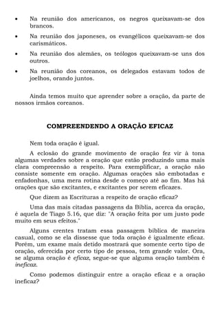· Na reunião dos americanos, os negros queixavam-se dos 
brancos. 
· Na reunião dos japoneses, os evangélicos queixavam-se dos 
carismáticos. 
· Na reunião dos alemães, os teólogos queixavam-se uns dos 
outros. 
· Na reunião dos coreanos, os delegados estavam todos de 
joelhos, orando juntos. 
Ainda temos muito que aprender sobre a oração, da parte de 
nossos irmãos coreanos. 
COMPREENDENDO A ORAÇÃO EFICAZ 
Nem toda oração é igual. 
A eclosão do grande movimento de oração fez vir à tona 
algumas verdades sobre a oração que estão produzindo uma mais 
clara compreensão a respeito. Para exemplificar, a oração não 
consiste somente em oração. Algumas orações são embotadas e 
enfadonhas, uma mera rotina desde o começo até ao fim. Mas há 
orações que são excitantes, e excitantes por serem eficazes. 
Que dizem as Escrituras a respeito de oração eficaz? 
Uma das mais citadas passagens da Bíblia, acerca da oração, 
é aquela de Tiago 5.16, que diz: "A oração feita por um justo pode 
muito em seus efeitos." 
Alguns crentes tratam essa passagem bíblica de maneira 
casual, como se ela dissesse que toda oração é igualmente eficaz. 
Porém, um exame mais detido mostrará que somente certo tipo de 
oração, oferecida por certo tipo de pessoa, tem grande valor. Ora, 
se alguma oração é eficaz, segue-se que alguma oração também é 
ineficaz. 
Como podemos distinguir entre a oração eficaz e a oração 
ineficaz? 
 