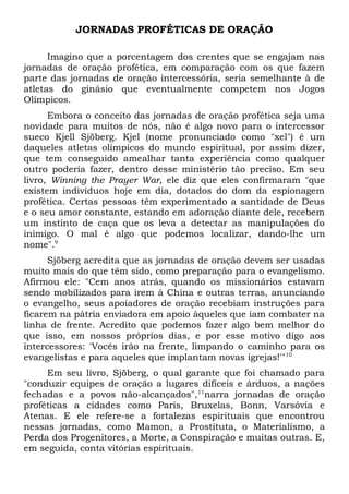 JORNADAS PROFÉTICAS DE ORAÇÃO 
Imagino que a porcentagem dos crentes que se engajam nas 
jornadas de oração profética, em comparação com os que fazem 
parte das jornadas de oração intercessória, seria semelhante à de 
atletas do ginásio que eventualmente competem nos Jogos 
Olímpicos. 
Embora o conceito das jornadas de oração profética seja uma 
novidade para muitos de nós, não é algo novo para o intercessor 
sueco Kjell Sjöberg. Kjel (nome pronunciado como "xel") é um 
daqueles atletas olímpicos do mundo espiritual, por assim dizer, 
que tem conseguido amealhar tanta experiência como qualquer 
outro poderia fazer, dentro desse ministério tão preciso. Em seu 
livro, Winning the Prayer War, ele diz que eles confirmaram "que 
existem indivíduos hoje em dia, dotados do dom da espionagem 
profética. Certas pessoas têm experimentado a santidade de Deus 
e o seu amor constante, estando em adoração diante dele, recebem 
um instinto de caça que os leva a detectar as manipulações do 
inimigo. O mal é algo que podemos localizar, dando-lhe um 
nome".9 
Sjöberg acredita que as jornadas de oração devem ser usadas 
muito mais do que têm sido, como preparação para o evangelismo. 
Afirmou ele: "Cem anos atrás, quando os missionários estavam 
sendo mobilizados para irem à China e outras terras, anunciando 
o evangelho, seus apoiadores de oração recebiam instruções para 
ficarem na pátria enviadora em apoio àqueles que iam combater na 
linha de frente. Acredito que podemos fazer algo bem melhor do 
que isso, em nossos próprios dias, e por esse motivo digo aos 
intercessores: 'Vocês irão na frente, limpando o caminho para os 
evangelistas e para aqueles que implantam novas igrejas!'"10 
Em seu livro, Sjöberg, o qual garante que foi chamado para 
"conduzir equipes de oração a lugares difíceis e árduos, a nações 
fechadas e a povos não-alcançados",11narra jornadas de oração 
proféticas a cidades como Paris, Bruxelas, Bonn, Varsóvia e 
Atenas. E ele refere-se a fortalezas espirituais que encontrou 
nessas jornadas, como Mamon, a Prostituta, o Materialismo, a 
Perda dos Progenitores, a Morte, a Conspiração e muitas outras. E, 
em seguida, conta vitórias espirituais. 
 