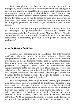 Para exemplificar, ele fala de uma viagem de oração a 
Budapeste, onde identificaram o valente que dominava a Hungria e 
que era um espírito de servidão. Eles oraram mui especificamente 
para expulsar aquele espírito territorial da servidão. E ajuntou: "As 
respostas às nossas orações vieram quando, dois anos mais tarde, 
foram derrubadas as cercas de arame farpado que marcavam as 
fronteiras, para serem vendidas como lembranças, quando então 
os húngaros puderam, de novo, viajar livremente para outros 
países."12 
Em Paris, eles sentiram que precisavam combater o espírito 
de revolução e, particularmente, voltaram-se contra as 
demonstrações do dia Primeiro de Maio. Afirmou Sjöberg: "Desde 
que oramos ali, as celebrações do Primeiro de Maio, nos ex-países 
comunistas e socialistas, perderam o seu poder de atrair as 
multidões."13 
Atos de Oração Profética 
Aqueles que acompanham as atividades dos intercessores 
proféticos algumas vezes sentem-se atônitos diante do 
comportamento deles. Algumas coisas que eles fazem parecem 
irracionais, ou mesmo bizarras. Triste é dizê-lo, alguns entusiastas 
imaturos e sem sabedoria cometem atos estúpidos que não 
procedem do Espírito Santo. Mas os intercessores que 
verdadeiramente estão em contato com Deus algumas vezes são 
solicitados a fazer coisas estranhas. Disse Kjell Sjöberg: "As ações 
das orações proféticas são realizadas somente por ordem do 
Senhor, dentro do tempo perfeito de Deus, de acordo com uma 
estratégia que o Senhor revelou à equipe."14 
Para exemplificar, meu amigo Filiberto Lemos, que pastoreia 
uma igreja rural na parte ocidental da Guatemala, também é um 
intercessor reconhecido. Em uma recente reunião da Spiritual 
Warfare Network, ele disse como as coisas não estavam correndo 
bem em sua igreja, por causa de uma severa oposição ao evan-gelho, 
por parte dos habitantes da cidade. Quando ele estava 
orando a esse respeito, Deus lhe deu instruções bastante 
estranhas. Às 4h da madrugada, quando a cidade ainda dormia, os 
membros de sua igreja deveriam reunir-se em três grupos, ao redor 
 