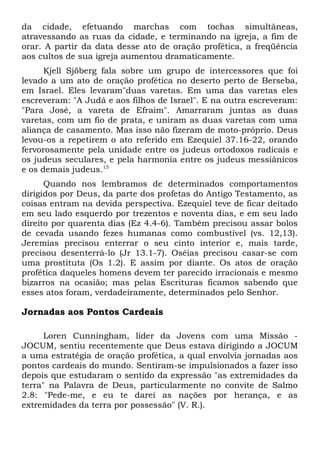da cidade, efetuando marchas com tochas simultâneas, 
atravessando as ruas da cidade, e terminando na igreja, a fim de 
orar. A partir da data desse ato de oração profética, a freqüência 
aos cultos de sua igreja aumentou dramaticamente. 
Kjell Sjöberg fala sobre um grupo de intercessores que foi 
levado a um ato de oração profética no deserto perto de Berseba, 
em Israel. Eles levaram"duas varetas. Em uma das varetas eles 
escreveram: "A Judá e aos filhos de Israel". E na outra escreveram: 
"Para José, a vareta de Efraim". Amarraram juntas as duas 
varetas, com um fio de prata, e uniram as duas varetas com uma 
aliança de casamento. Mas isso não fizeram de moto-próprio. Deus 
levou-os a repetirem o ato referido em Ezequiel 37.16-22, orando 
fervorosamente pela unidade entre os judeus ortodoxos radicais e 
os judeus seculares, e pela harmonia entre os judeus messiânicos 
e os demais judeus.15 
Quando nos lembramos de determinados comportamentos 
dirigidos por Deus, da parte dos profetas do Antigo Testamento, as 
coisas entram na devida perspectiva. Ezequiel teve de ficar deitado 
em seu lado esquerdo por trezentos e noventa dias, e em seu lado 
direito por quarenta dias (Ez 4.4-6). Também precisou assar bolos 
de cevada usando fezes humanas como combustível (vs. 12,13). 
Jeremias precisou enterrar o seu cinto interior e, mais tarde, 
precisou desenterrá-lo (Jr 13.1-7). Oséias precisou casar-se com 
uma prostituta (Os 1.2). E assim por diante. Os atos de oração 
profética daqueles homens devem ter parecido irracionais e mesmo 
bizarros na ocasião; mas pelas Escrituras ficamos sabendo que 
esses atos foram, verdadeiramente, determinados pelo Senhor. 
Jornadas aos Pontos Cardeais 
Loren Cunningham, líder da Jovens com uma Missão - 
JOCUM, sentiu recentemente que Deus estava dirigindo a JOCUM 
a uma estratégia de oração profética, a qual envolvia jornadas aos 
pontos cardeais do mundo. Sentiram-se impulsionados a fazer isso 
depois que estudaram o sentido da expressão "as extremidades da 
terra" na Palavra de Deus, particularmente no convite de Salmo 
2.8: "Pede-me, e eu te darei as nações por herança, e as 
extremidades da terra por possessão" (V. R.). 
 