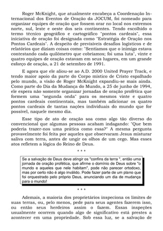 Roger McKnight, que atualmente encabeça a Coordenação In-ternacional 
dos Eventos de Oração da JOCUM, foi nomeado para 
organizar equipes de oração que fossem orar no local nos extremos 
norte, sul, leste e oeste dos seis continentes. Tendo escolhido o 
termo técnico geográfico e cartográfico "pontos cardeais", essa 
iniciativa de oração foi designada como "Estratégia de Oração nos 
Pontos Cardeais". A despeito de previsíveis desafios logísticos e de 
relatórios que diziam coisas como: "Sentíamos que o inimigo estava 
contestando cada quilômetro que cobríamos; foi uma luta", vinte e 
quatro equipes de oração estavam em seus lugares, em um grande 
esforço de oração, a 21 de setembro de 1991. 
E agora que ele aliou-se ao A.D. 2000 United Prayer Track, e 
tendo maior apoio da parte do Corpo místico de Cristo espalhado 
pelo mundo, a visão de Roger McKnight expandiu-se mais ainda. 
Como parte do Dia da Mudança do Mundo, a 25 de junho de 1994, 
ele espera não somente organizar jornadas de oração profética que 
formem uma "segunda onda" para os mesmos vinte e quatro 
pontos cardeais continentais, mas também adicionar os quatro 
pontos cardeais de tantas nações individuais do mundo que for 
possível, naquele mesmo dia. 
Esse tipo de ato de oração soa como algo tão diverso do 
convencional que algumas pessoas acabam indagando: "Que bem 
poderia trazer-nos uma prática como essa?" A mesma pergunta 
provavelmente foi feita por aqueles que observaram Jesus misturar 
saliva com terra, antes de ungir os olhos de um cego. Mas esses 
atos refletem a lógica do Reino de Deus. 
* * * 
Se a salvação de Deus deve atingir os "confins da terra ", então uma 
jornada de oração profética, que afirme o domínio de Deus sobre "o 
mundo e aqueles que nele habitam", pode não parecer ortodoxo, 
mas por certo não é algo inválido. Pode fazer parte de um plano que 
foi orquestrado pelo próprio Deus, anunciando um dia de mudança 
para o mundo! 
* * * 
Ademais, a maioria dos proprietários inspeciona os limites de 
suas terras, ou, pelo menos, pede para seus agentes fazerem isso, 
ou então seus herdeiros assim o fazem. Essas inspeções 
usualmente ocorrem quando algo de significativo está prestes a 
acontecer em uma propriedade. Sob essa luz, se a salvação de 
 