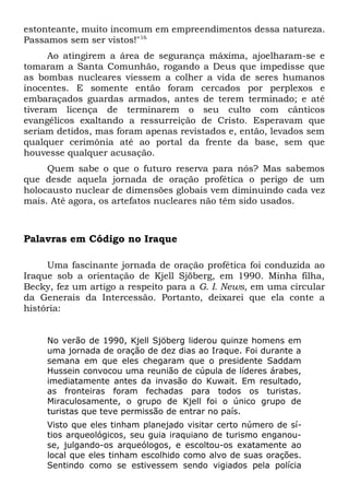 estonteante, muito incomum em empreendimentos dessa natureza. 
Passamos sem ser vistos!"16 
Ao atingirem a área de segurança máxima, ajoelharam-se e 
tomaram a Santa Comunhão, rogando a Deus que impedisse que 
as bombas nucleares viessem a colher a vida de seres humanos 
inocentes. E somente então foram cercados por perplexos e 
embaraçados guardas armados, antes de terem terminado; e até 
tiveram licença de terminarem o seu culto com cânticos 
evangélicos exaltando a ressurreição de Cristo. Esperavam que 
seriam detidos, mas foram apenas revistados e, então, levados sem 
qualquer cerimônia até ao portal da frente da base, sem que 
houvesse qualquer acusação. 
Quem sabe o que o futuro reserva para nós? Mas sabemos 
que desde aquela jornada de oração profética o perigo de um 
holocausto nuclear de dimensões globais vem diminuindo cada vez 
mais. Até agora, os artefatos nucleares não têm sido usados. 
Palavras em Código no Iraque 
Uma fascinante jornada de oração profética foi conduzida ao 
Iraque sob a orientação de Kjell Sjöberg, em 1990. Minha filha, 
Becky, fez um artigo a respeito para a G. I. News, em uma circular 
da Generais da Intercessão. Portanto, deixarei que ela conte a 
história: 
No verão de 1990, Kjell Sjöberg liderou quinze homens em 
uma jornada de oração de dez dias ao Iraque. Foi durante a 
semana em que eles chegaram que o presidente Saddam 
Hussein convocou uma reunião de cúpula de líderes árabes, 
imediatamente antes da invasão do Kuwait. Em resultado, 
as fronteiras foram fechadas para todos os turistas. 
Miraculosamente, o grupo de Kjell foi o único grupo de 
turistas que teve permissão de entrar no país. 
Visto que eles tinham planejado visitar certo número de sí-tios 
arqueológicos, seu guia iraquiano de turismo enganou-se, 
julgando-os arqueólogos, e escoltou-os exatamente ao 
local que eles tinham escolhido como alvo de suas orações. 
Sentindo como se estivessem sendo vigiados pela polícia 
 
