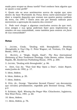 mado para ocupar-se dessa tarefa? Você conhece bem alguém que 
se ajuste a esse perfil? 
4. Quais são os seus sentimentos acerca da equipe que orou 
dentro da base Wurtsmith da Força Aérea norte-americana? Que 
dizer a respeito daqueles que oraram nos quatro pontos cardeais 
da terra, em 1991 ? Esses atos são por demais radicais para 
merecerem a aprovação da maioria dos crentes? 
5. Pode você chegar a algumas conclusões acerca do que você, 
seus amigos e sua igreja poderiam fazer para implementar as 
orações em sua comunidade, como também para orarem em favor 
de sua comunidade? 
Notas 
1. JACOBS, Cindy. "Dealing with Strongholds", Breaking 
Strongholds in Your City. C. Peter Wagner, ed. Ventura, CA, Regai 
Books, 1993. p. 80. 
2. BLUNCK, J. "Heigh, Depth, Exalt", The New International 
Dictionary of New Testament Theology. Colin Brown, editor. Grand 
Rapids, MI, Zondervan Publishing House, 1976. p. 200. 
3. JACOBS, "Dealing with Strongholds", p. 86. 
4. DIEN, Cao An. "That God May Open a Door", Asian Report, 
maio/junho de 1992, p. 17. 
5. Idem, ibidem. 
6. Idem, ibidem, p. 20. 
7. Idem, ibidem. 
8. OTIS, JR., George. "Operation Second Chance" um documento 
que circulou privadamente, expedido pelo Sentinel Group, 1992, 
p.2. 
9. SJÖBERG, Kjell. Winning the Prayer War. Chischester, Inglaterra, 
New Winé Press, 1991. p. 60. 
10. Idem, ibidem. 
11. Idem, ibidem, p. 76. 
 