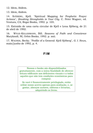 12. Idem, ibidem. 
13. Idem, ibidem. 
14. SJÕBERG, Kjell. "Spiritual Mapping for Prophetic Prayer 
Actions", Breaking Strongholds in Your City. C. Peter Wagner, ed. 
Ventura, CA, Regai Books, 1992. p. 105. 
15. Extraído de uma carta circular de Kjell e Lena Sjöberg, de 21 
de abril de 1992. 
16. WYLIE-KELLERMANN, Bill. Seasons of Faith and Conscience 
Maryknoll, NI, Orbis Books, 1992. p. xxii. 
17. WAGNER, Becky. "Profile of a General: Kjell Sjõberg", G. I. News, 
maio/junho de 1992, p. 4. 
FIM 
Nossos e-books são disponibilizados 
gratuitamente, com a única finalidade de oferecer 
leitura edificante aos deficientes visuais e a todos 
aqueles que não tem condições econômicas para 
comprar. 
Se você é financeiramente privilegiado, então 
utilize nosso acervo apenas para avaliação, e, se 
gostar, abençoe autores, editoras e livrarias, 
adquirindo os livros. 
