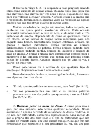 O trecho de Tiago 5.16, 17 responde a essa pergunta usando 
Elias como exemplo de oração eficaz. Quando Elias orou para que 
não chovesse, não choveu por três anos e meio. E quando ele orou 
para que voltasse a chover, choveu. A oração eficaz é a oração que 
é respondida. Naturalmente, algumas vezes as respostas às nossas 
orações não são tão óbvias quanto de outras vezes. 
Muitas variedades de oração são usadas, todas as quais, ou 
nenhuma das quais, podem mostrar-se eficazes. Certa ocasião 
perscrutei cuidadosamente o livro de Atos, e ali achei vinte e três 
instâncias de oração. Dependendo de como as queiramos reunir 
em blocos, várias formas de oração foram modeladas para nós 
naquele livro bíblico. Encontramos orações coletivas, orações em 
grupos e orações individuais. Temos também ali orações 
intercessórias e orações de petição. Temos orações pedindo cura 
física, orações pedindo perdão, orações de louvores e orações de 
ação de graças. A oração é usada para comissionar pessoas para o 
ministério e há também orações que rogam que pessoas sejam 
cheias do Espírito Santo. Algumas orações são de uma só via, e 
outras, de duas vias. 
Como poderíamos ter a certeza de que qualquer tipo de 
oração que cheguemos a usar é uma oração eficaz? 
Duas declarações de Jesus, no evangelho de João, fornecem-nos 
algumas diretrizes claras: 
· "E tudo quanto pedirdes em meu nome, eu o farei" (Jo 14.13). 
· "Se vós permanecerdes em mim e as minhas palavras 
permanecerem em vós, pedi o que quiserdes, e vos será feito" 
(Jo 15.7, V. R.). 
1. Devemos pedir no nome de Jesus. A razão para isso é 
que, por nós mesmos, não temos qualquer autoridade. Nossa 
autoridade é apenas derivada da autoridade de Jesus. Todavia, se 
ele nos der autoridade, estaremos representando nada menos do 
que o próprio Rei dos reis! Esse é o tipo de autoridade que um 
guarda de trânsito exibe, em uma cidade qualquer, ou que tem um 
embaixador que represente o seu presidente ou rei, em um país 
 
