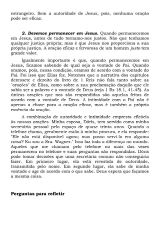 estrangeiro. Sem a autoridade de Jesus, pois, nenhuma oração 
pode ser eficaz. 
2. Devemos permanecer em Jesus. Quando permanecemos 
em Jesus, antes de tudo tornamo-nos justos. Não que tenhamos 
qualquer justiça própria; mas é que Jesus nos proporciona a sua 
própria justiça. A oração eficaz e fervorosa de um homem justo tem 
grande valor. 
Igualmente importante é que, quando permanecemos em 
Jesus, ficamos sabendo de qual seja a vontade do Pai. Quando 
oramos, pois, nessa condição, oramos de acordo com a vontade do 
Pai. Foi isso que Elias fez. Notemos que a narrativa dos capítulos 
dezessete e dezoito do livro de 1 Reis não fala tanto sobre as 
"orações" de Elias, como sobre a sua proclamação daquilo que ele 
sabia ser a palavra e a vontade de Deus (veja 1 Rs 18.1, 41-45). As 
únicas orações que nos são respondidas são aquelas feitas de 
acordo com a vontade de Deus. A intimidade com o Pai não é 
apenas a chave para a oração eficaz, mas é também a própria 
essência da oração. 
A combinação de autoridade e intimidade empresta eficácia 
às nossas orações. Minha esposa, Dóris, tem servido como minha 
secretária pessoal pelo espaço de quase trinta anos. Quando o 
telefone chama, geralmente estão à minha procura, e ela responde: 
"Ele não está disponível agora; mas posso servi-lo em alguma 
coisa? Eu sou a Sra. Wagner." Isso faz toda a diferença no mundo. 
Aqueles que me chamam pelo telefone no mais das vezes 
permanecem no telefone e suas perguntas são respondidas. Dóris 
pode tomar decisões que uma secretária comum não conseguiria 
fazer. Em primeiro lugar, ela está revestida de autoridade, 
transmitida pelo nome. Em segundo lugar, ela sabe de minha 
vontade e age de acordo com o que sabe. Deus espera que façamos 
a mesma coisa. 
Perguntas para refletir 
 