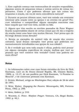 1. Este capítulo começa com testemunhos de orações respondidas, 
algumas acerca de pequenas coisas e outras acerca de coisas im-portantes. 
Como é que podemos afirmar que tais coisas são 
respostas à oração, em vez de mera coincidência natural? 
2. Durante os poucos últimos anos, você tem notado um crescente 
interesse pela oração entre as igrejas e os crentes em geral? Pro-cure 
relembrar e compartilhar alguns exemplos concretos com 
base naquilo que você tem visto, ouvido ou lido. 
3. Alguns que têm escrito os escritos passados de Peter Wagner 
ficarão surpreendidos diante de certas coisas que ele diz a respeito 
da oração como uma base com muitos liberais. Você pensa que ele 
foi longe demais nessa direção? 
4. Reveja os exemplos da notável vida de oração dos crentes 
coreanos. Qual desses exemplos você pensa que poderiam ser 
sucessivamente introduzidos nas igrejas de sua cidade? 
5. Se é verdade que nem toda oração é eficaz, poderia você pensar 
em alguns exemplos específicos de oração ineficaz que você ou 
pessoas que você conhece têm tentado? Como isso poderia ser 
mais eficaz? 
Notas 
1. As informações sobre esse caso foram extraídas do livro de Dick 
Eastman, Love on Its Knees (Grand Rapids, MI, Chosen Books, 
1989), p. 13-17, de um panfleto por Dick Eastman, "A Promise to 
Moscow", e de conversas pessoais com Eastman. 
2. DOBBS, Michael, artigo no Washington Post, edição de 26 de abril 
de 1991. 
3. WINK, Walter. Engaging the Powers. Minneapolis, MN, Fortress 
Press, 1992. p. 298. 
4. Idem, ibidem, p. 310. 
5. WAGNER, C. Peter. Warfare Prayer. Ventura, CA, Regal Books, 
1992. p. 40,1. 
 