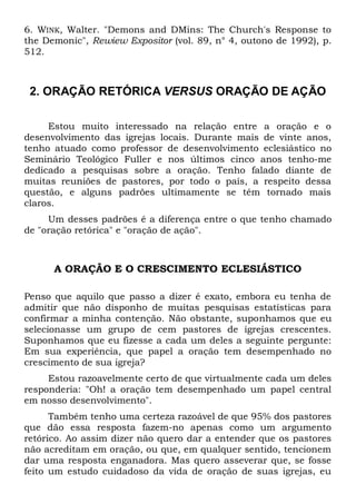 6. WINK, Walter. "Demons and DMins: The Church's Response to 
the Demonic", Rewiew Expositor (vol. 89, n° 4, outono de 1992), p. 
512. 
2. ORAÇÃO RETÓRICA VERSUS ORAÇÃO DE AÇÃO 
Estou muito interessado na relação entre a oração e o 
desenvolvimento das igrejas locais. Durante mais de vinte anos, 
tenho atuado como professor de desenvolvimento eclesiástico no 
Seminário Teológico Fuller e nos últimos cinco anos tenho-me 
dedicado a pesquisas sobre a oração. Tenho falado diante de 
muitas reuniões de pastores, por todo o país, a respeito dessa 
questão, e alguns padrões ultimamente se têm tornado mais 
claros. 
Um desses padrões é a diferença entre o que tenho chamado 
de "oração retórica" e "oração de ação". 
A ORAÇÃO E O CRESCIMENTO ECLESIÁSTICO 
Penso que aquilo que passo a dizer é exato, embora eu tenha de 
admitir que não disponho de muitas pesquisas estatísticas para 
confirmar a minha contenção. Não obstante, suponhamos que eu 
selecionasse um grupo de cem pastores de igrejas crescentes. 
Suponhamos que eu fizesse a cada um deles a seguinte pergunte: 
Em sua experiência, que papel a oração tem desempenhado no 
crescimento de sua igreja? 
Estou razoavelmente certo de que virtualmente cada um deles 
responderia: "Oh! a oração tem desempenhado um papel central 
em nosso desenvolvimento". 
Também tenho uma certeza razoável de que 95% dos pastores 
que dão essa resposta fazem-no apenas como um argumento 
retórico. Ao assim dizer não quero dar a entender que os pastores 
não acreditam em oração, ou que, em qualquer sentido, tencionem 
dar uma resposta enganadora. Mas quero asseverar que, se fosse 
feito um estudo cuidadoso da vida de oração de suas igrejas, eu 
 