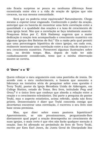 não ficaria surpreso se pouca ou nenhuma diferença fosse 
encontrada entre eles e a vida de oração de igrejas que não 
crescem, na sua mesma comunidade. 
Será que eu poderia estar equivocado? Naturalmente. Chego 
mesmo a esperar estar enganado. Conhecendo o poder da oração, 
antecipei que eu haveria de encontrar uma forte correlação entre a 
quantidade e a qualidade das orações e a taxa de crescimento de 
uma igreja local. Não que a correlação se faça totalmente ausente. 
Pesquisas feitas por C. Kirk Hadaway sugerem que a maior 
dedicação à oração tem acompanhado o crescimento numérico em 
algumas igrejas dos Batistas do Sul.1 Eis a razão pela qual permiti 
que uma porcentagem hipotética de cinco igrejas, em cada cem, 
realmente mostrasse uma correlação entre a sua vida de oração e o 
seu crescimento numérico. Fornecerei algumas ilustrações sobre 
isso, no devido tempo. Mas, depois de tudo ter sido 
cuidadosamente considerado, temo que a minha observação 
mostre-se correta. 
O "Deve" e o "É" 
Quero reforçar o meu argumento com uma pontinha de ironia. De 
acordo com o meu conhecimento, o homem que assumiu a 
liderança na tentativa séria de pesquisar sobre essa questão é 
Terry Teykl, pastor da Igreja Metodista Unida de Aldersgate, em 
College Station, estado do Texas. Seu livro, intitulado Pray and 
Grow,2 é o único livro que conheço que aborda a relação entre a 
oração e o crescimento eclesiástico. Daí parte a pesquisa do pastor 
Teykl, mas o aspecto estatístico, acima referido, ainda não ficou 
pronto. Desnecessário é dizer que Teykl concorda comigo que 
deveríamos encontrar uma correlação, e escreveu o seu livro com 
base nessa premissa. 
Mas, que dizer sobre esses pastores hipotéticos? 
Aparentemente, se não pressionarmos, perguntando-lhes 
diretamente qual papel a oração desempenha no crescimento de 
suas igrejas, o mais certo é que eles não farão qualquer menção à 
oração. Isso foi afirmado no preâmbulo do livro de Terry Teykl, 
escrito por Ezra Earl Jones, da Junta Geral do Discipulado dos 
 