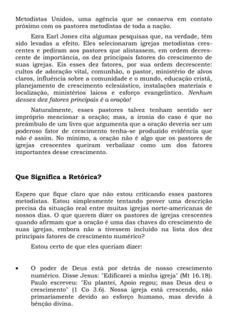 Metodistas Unidos, uma agência que se conserva em contato 
próximo com os pastores metodistas de toda a nação. 
Ezra Earl Jones cita algumas pesquisas que, na verdade, têm 
sido levadas a efeito. Eles selecionaram igrejas metodistas cres-centes 
e pediram aos pastores que alistassem, em ordem decres-cente 
de importância, os dez principais fatores do crescimento de 
suas igrejas. Eis esses dez fatores, por sua ordem decrescente: 
cultos de adoração vital, comunhão, o pastor, ministério de alvos 
claros, influência sobre a comunidade e o mundo, educação cristã, 
planejamento de crescimento eclesiástico, instalações materiais e 
localização, ministérios laicos e esforço evangelístico. Nenhum 
desses dez fatores principais é a oração! 
Naturalmente, esses pastores talvez tenham sentido ser 
impróprio mencionar a oração; mas, a ironia do caso é que no 
preâmbulo de um livro que argumenta que a oração deveria ser um 
poderoso fator de crescimento tenha-se produzido evidência que 
não é assim. No mínimo, a oração não é algo que os pastores de 
igrejas crescentes queiram verbalizar como um dos fatores 
importantes desse crescimento. 
Que Significa a Retórica? 
Espero que fique claro que não estou criticando esses pastores 
metodistas. Estou simplesmente tentando prover uma descrição 
precisa da situação real entre muitas igrejas norte-americanas de 
nossos dias. O que querem dizer os pastores de igrejas crescentes 
quando afirmam que a oração é uma das chaves do crescimento de 
suas igrejas, embora não a tivessem incluído na lista dos dez 
principais fatores de crescimento numérico? 
Estou certo de que eles queriam dizer: 
· O poder de Deus está por detrás de nosso crescimento 
numérico. Disse Jesus: "Edificarei a minha igreja" (Mt 16.18). 
Paulo escreveu: "Eu plantei, Apoio regou; mas Deus deu o 
crescimento" (1 Co 3.6). Nossa igreja está crescendo, não 
primariamente devido ao esforço humano, mas devido à 
bênção divina. 
 