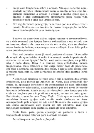 · Prego com freqüência sobre a oração. Não que eu tenha apre-sentado 
sermões inteiramente sobre a oração; antes, com fre-qüência 
menciono a oração e ensino a minha gente que a 
oração é algo extremamente importante para nossa vida 
pessoal e para a vida das igrejas locais. 
· Oro regularmente pela igreja, bem como por sua vida e cresci-mento. 
Muitos outros irmãos de nossa congregação também 
oram com freqüência pela nossa igreja. 
Embora as assertivas acima sejam verazes e recomendáveis, 
se a vida semanal das igrejas fossem submetidas a um estudo que 
as taxasse, dentro de uma escala de um a dez, elas receberiam 
notas bastante baixas, mesmo que essa avaliação fosse feita pelos 
seus próprios pastores. 
Nem sei quantas vezes já ouvi pastores dizerem: "A reunião 
de oração de quarta-feira à noite é a reunião mais importante da 
semana, em nossa igreja." Porém, com raras exceções, na prática 
não é nada disso. Essa é a reunião mais enfadonha, menos 
freqüentada, mais rotineira e que exige maior dose de paciência, 
em toda a semana. Na maioria dos casos, a igreja local cresce com 
a mesma taxa com ou sem a reunião de oração das quartas-feiras 
à noite. 
A conclusão honesta de tudo isso é que a maioria das igrejas 
crescentes, pelo menos na América do Norte, está crescendo por 
causa da aplicação consciente ou inconsciente de sãos princípios 
de crescimento eclesiástico, acompanhada por um nível de oração 
bastante deficiente. Ainda estou por descobrir uma igreja que não 
creia na oração e que não pratique a oração, em um ou outro grau. 
Entretanto, concordo com Terry Teykl. Creio que o crescimento 
numérico dessas igrejas seria muito mais dinâmico se fosse 
acompanhado pela oração de alto nível. No momento, essas igrejas 
são como automóveis com motor de oito cilindros, mas que 
funcionam somente com quatro ou cinco de seus cilindros. 
Neste livro, pois, quero encorajar os pastores a fazer a 
transição da oração retórica para a oração de ação. 
Acredito que a oração de ação pode: 
 
