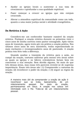 · Ajudar as igrejas locais a aumentar a sua taxa de 
crescimento e aprofundar a sua qualidade espiritual. 
· Fazer começar a crescer as igrejas que não estejam 
crescendo. 
· Alterar a atmosfera espiritual da comunidade como um todo, 
quanto a uma maior justiça social e atividade evangelística. 
Da Retórica à Ação 
Considero-me um conhecedor bastante razoável da oração 
retórica. Pratiquei a oração retórica durante os primeiros vinte e 
cinco anos de minha carreira como pastor consagrado. Após vários 
anos de transição, agora tento pôr em prática a oração prática. Nos 
últimos cinco anos de meu ministério, tenho experimentado os 
mais excitantes e recompensadores anos de pastorado. A oração 
prática tem feito toda a diferença. 
Quando analiso a transição da retórica para a ação, no 
campo da oração, costumo salientar pelo menos três áreas sobre 
as quais as igrejas e os líderes eclesiásticos fariam bem em 
concentrar a sua atenção. Sem dúvida alguma, há mais do que 
três dessas áreas, mas essas três parecem revestir-se de suprema 
importância. Essas três áreas são: (1) Compreender a natureza da 
oração; (2) reconhecer o poder da oração; e (3) seguir as regras da 
oração. 
A maneira mais útil de compreender a oração de ação é 
reconhecer que se trata, basicamente, de um 
relacionamento pessoal. Por meio da oração, 
permanecemos em Deus. A oração nos coloca em 
intimidade com o Pai. Trata-se de um relacionamento 
pessoal. 
 