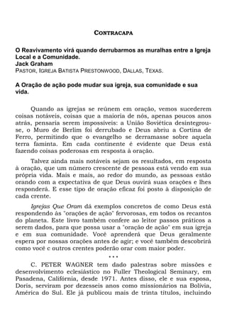 CONTRACAPA 
O Reavivamento virá quando derrubarmos as muralhas entre a Igreja 
Local e a Comunidade. 
Jack Graham 
PASTOR, IGREJA BATISTA PRESTONWOOD, DALLAS, TEXAS. 
A Oração de ação pode mudar sua igreja, sua comunidade e sua 
vida. 
Quando as igrejas se reúnem em oração, vemos sucederem 
coisas notáveis, coisas que a maioria de nós, apenas poucos anos 
atrás, pensaria serem impossíveis: a União Soviética desintegrou-se, 
o Muro de Berlim foi derrubado e Deus abriu a Cortina de 
Ferro, permitindo que o evangelho se derramasse sobre aquela 
terra faminta. Em cada continente é evidente que Deus está 
fazendo coisas poderosas em resposta à oração. 
Talvez ainda mais notáveis sejam os resultados, em resposta 
à oração, que um número crescente de pessoas está vendo em sua 
própria vida. Mais e mais, ao redor do mundo, as pessoas estão 
orando com a expectativa de que Deus ouvirá suas orações e lhes 
responderá. E esse tipo de oração eficaz foi posto à disposição de 
cada crente. 
Igrejas Que Oram dá exemplos concretos de como Deus está 
respondendo às "orações de ação" fervorosas, em todos os recantos 
do planeta. Este livro também confere ao leitor passos práticos a 
serem dados, para que possa usar a "oração de ação" em sua igreja 
e em sua comunidade. Você aprenderá que Deus geralmente 
espera por nossas orações antes de agir; e você também descobrirá 
como você c outros crentes poderão orar com maior poder. 
* * * 
C. PETER WAGNER tem dado palestras sobre missões e 
desenvolvimento eclesiástico no Fuller Theological Seminary, em 
Pasadena, Califórnia, desde 1971. Antes disso, ele e sua esposa, 
Doris, serviram por dezesseis anos como missionários na Bolívia, 
América do Sul. Ele já publicou mais de trinta títulos, incluindo 
 