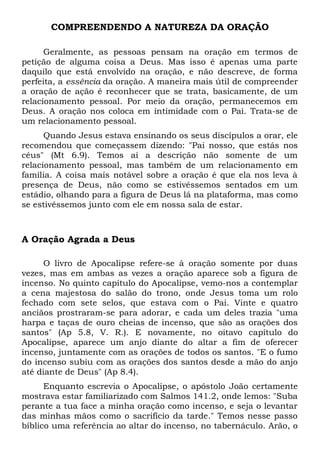 COMPREENDENDO A NATUREZA DA ORAÇÃO 
Geralmente, as pessoas pensam na oração em termos de 
petição de alguma coisa a Deus. Mas isso é apenas uma parte 
daquilo que está envolvido na oração, e não descreve, de forma 
perfeita, a essência da oração. A maneira mais útil de compreender 
a oração de ação é reconhecer que se trata, basicamente, de um 
relacionamento pessoal. Por meio da oração, permanecemos em 
Deus. A oração nos coloca em intimidade com o Pai. Trata-se de 
um relacionamento pessoal. 
Quando Jesus estava ensinando os seus discípulos a orar, ele 
recomendou que começassem dizendo: "Pai nosso, que estás nos 
céus" (Mt 6.9). Temos aí a descrição não somente de um 
relacionamento pessoal, mas também de um relacionamento em 
família. A coisa mais notável sobre a oração é que ela nos leva à 
presença de Deus, não como se estivéssemos sentados em um 
estádio, olhando para a figura de Deus lá na plataforma, mas como 
se estivéssemos junto com ele em nossa sala de estar. 
A Oração Agrada a Deus 
O livro de Apocalipse refere-se à oração somente por duas 
vezes, mas em ambas as vezes a oração aparece sob a figura de 
incenso. No quinto capítulo do Apocalipse, vemo-nos a contemplar 
a cena majestosa do salão do trono, onde Jesus toma um rolo 
fechado com sete selos, que estava com o Pai. Vinte e quatro 
anciãos prostraram-se para adorar, e cada um deles trazia "uma 
harpa e taças de ouro cheias de incenso, que são as orações dos 
santos" (Ap 5.8, V. R.). E novamente, no oitavo capítulo do 
Apocalipse, aparece um anjo diante do altar a fim de oferecer 
incenso, juntamente com as orações de todos os santos. "E o fumo 
do incenso subiu com as orações dos santos desde a mão do anjo 
até diante de Deus" (Ap 8.4). 
Enquanto escrevia o Apocalipse, o apóstolo João certamente 
mostrava estar familiarizado com Salmos 141.2, onde lemos: "Suba 
perante a tua face a minha oração como incenso, e seja o levantar 
das minhas mãos como o sacrifício da tarde." Temos nesse passo 
bíblico uma referência ao altar do incenso, no tabernáculo. Arão, o 
 