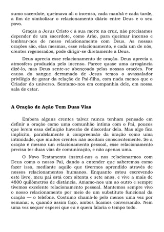 sumo sacerdote, queimava ali o incenso, cada manhã e cada tarde, 
a fim de simbolizar o relacionamento diário entre Deus e o seu 
povo. 
Graças a Jesus Cristo e à sua morte na cruz, não precisamos 
depender de um sacerdote, como Arão, para queimar incenso e 
lembrar-nos de nosso relacionamento com Deus. As nossas 
orações são, elas mesmas, esse relacionamento, e cada um de nós, 
crentes regenerados, pode dirigir-se diretamente a Deus. 
Deus aprecia esse relacionamento de oração. Deus aprecia a 
atmosfera produzida pelo incenso. Parece quase uma arrogância 
dizê-lo, mas Deus sente-se abençoado pelas nossas orações. Por 
causa do sangue derramado de Jesus temos o avassalador 
privilégio de gozar da relação de Pai-filho, com nada menos que o 
Criador do universo. Sentamo-nos em companhia dele, em nossa 
sala de estar. 
A Oração de Ação Tem Duas Vias 
Embora alguns crentes talvez nunca tenham pensado em 
definir a oração como uma comunhão íntima com o Pai, poucos 
que lerem essa definição haverão de discordar dela. Mas algo fica 
implícito, paralelamente à compreensão da oração como uma 
intimidade, que muitos crentes não aceitam conscientemente. Se a 
oração é mesmo um relacionamento pessoal, esse relacionamento 
precisa ter duas vias de comunicação, e não apenas uma. 
O Novo Testamento instrui-nos a nos relacionarmos com 
Deus como o nosso Pai, dando a entender que saberemos como 
fazer isso, mediante aquilo que tivermos aprendido através de 
nossos relacionamentos humanos. Enquanto estou escrevendo 
este livro, meu pai está com oitenta e sete anos, e vive a mais de 
4800 quilômetros de distância. Amamo-nos um ao outro e sempre 
tivemos excelente relacionamento pessoal. Mantemos sempre vivo 
o nosso relacionamento por meio de um substituto funcional da 
oração — o telefone. Costumo chamá-lo pelo menos uma vez por 
semana; e, quando assim faço, ambos ficamos conversando. Nem 
uma vez sequer esperei que eu é quem falaria o tempo todo. 
 