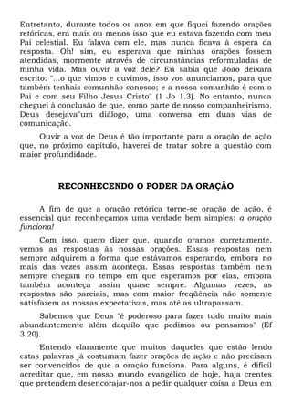 Entretanto, durante todos os anos em que fiquei fazendo orações 
retóricas, era mais ou menos isso que eu estava fazendo com meu 
Pai celestial. Eu falava com ele, mas nunca ficava à espera da 
resposta. Oh! sim, eu esperava que minhas orações fossem 
atendidas, mormente através de circunstâncias reformuladas de 
minha vida. Mas ouvir a voz dele? Eu sabia que João deixara 
escrito: "...o que vimos e ouvimos, isso vos anunciamos, para que 
também tenhais comunhão conosco; e a nossa comunhão é com o 
Pai e com seu Filho Jesus Cristo" (1 Jo 1.3). No entanto, nunca 
cheguei à conclusão de que, como parte de nosso companheirismo, 
Deus desejava"um diálogo, uma conversa em duas vias de 
comunicação. 
Ouvir a voz de Deus é tão importante para a oração de ação 
que, no próximo capítulo, haverei de tratar sobre a questão com 
maior profundidade. 
RECONHECENDO O PODER DA ORAÇÃO 
A fim de que a oração retórica torne-se oração de ação, é 
essencial que reconheçamos uma verdade bem simples: a oração 
funciona! 
Com isso, quero dizer que, quando oramos corretamente, 
vemos as respostas às nossas orações. Essas respostas nem 
sempre adquirem a forma que estávamos esperando, embora no 
mais das vezes assim aconteça. Essas respostas também nem 
sempre chegam no tempo em que esperamos por elas, embora 
também aconteça assim quase sempre. Algumas vezes, as 
respostas são parciais, mas com maior freqüência não somente 
satisfazem as nossas expectativas, mas até as ultrapassam. 
Sabemos que Deus "é poderoso para fazer tudo muito mais 
abundantemente além daquilo que pedimos ou pensamos" (Ef 
3.20). 
Entendo claramente que muitos daqueles que estão lendo 
estas palavras já costumam fazer orações de ação e não precisam 
ser convencidos de que a oração funciona. Para alguns, é difícil 
acreditar que, em nosso mundo evangélico de hoje, haja crentes 
que pretendem desencorajar-nos a pedir qualquer coisa a Deus em 
 