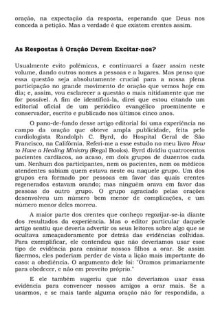 oração, na expectação da resposta, esperando que Deus nos 
conceda a petição. Mas a verdade é que existem crentes assim. 
As Respostas à Oração Devem Excitar-nos? 
Usualmente evito polêmicas, e continuarei a fazer assim neste 
volume, dando outros nomes a pessoas e a lugares. Mas penso que 
essa questão seja absolutamente crucial para a nossa plena 
participação no grande movimento de oração que vemos hoje em 
dia; e, assim, vou esclarecer a questão o mais nitidamente que me 
for possível. A fim de identificá-la, direi que estou citando um 
editorial oficial de um periódico evangélico proeminente e 
conservador, escrito e publicado nos últimos cinco anos. 
O pano-de-fundo desse artigo editorial foi uma experiência no 
campo da oração que obteve ampla publicidade, feita pelo 
cardiologista Randolph C. Byrd, do Hospital Geral de São 
Francisco, na Califórnia. Referi-me a esse estudo no meu livro How 
to Have a Healing Ministry (Regal Books). Byrd dividiu quatrocentos 
pacientes cardíacos, ao acaso, em dois grupos de duzentos cada 
um. Nenhum dos participantes, nem os pacientes, nem os médicos 
atendentes sabiam quem estava neste ou naquele grupo. Um dos 
grupos era formado por pessoas em favor das quais crentes 
regenerados estavam orando; mas ninguém orava em favor das 
pessoas do outro grupo. O grupo agraciado pelas orações 
desenvolveu um número bem menor de complicações, e um 
número menor deles morreu. 
A maior parte dos crentes que conheço regozijar-se-ia diante 
dos resultados da experiência. Mas o editor particular daquele 
artigo sentiu que deveria advertir os seus leitores sobre algo que se 
ocultava ameaçadoramente por detrás das evidências colhidas. 
Para exemplificar, ele contendeu que não deveríamos usar esse 
tipo de evidência para ensinar nossos filhos a orar. Se assim 
fizermos, eles poderiam perder de vista a lição mais importante do 
caso: a obediência. O argumento dele foi: "Oramos primariamente 
para obedecer, e não em proveito próprio." 
E ele também sugeriu que não deveríamos usar essa 
evidência para convencer nossos amigos a orar mais. Se a 
usarmos, e se mais tarde alguma oração não for respondida, a 
 