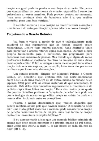 oração em geral poderia perder a sua força de atração. Ele pensa 
que compartilhar as boas-novas da oração respondida é como dar 
guloseimas a nossos meninos. Pode parecer gostoso no momento, 
"mas uma contínua dieta de bombons não é a que melhor 
contribui para uma boa nutrição." 
E o editor sumaria a sua posição ao dizer: "Reduzir a oração a 
uma técnica de auto-gratificação apenas adoece a nossa teologia." 
Perpetuando a Oração Retórica 
Vai bem e viçosa a noção de que é teologicamente mais 
saudável se não esperarmos que as nossas orações sejam 
respondidas. Dentre tudo quanto conheço, nada contribui tanto 
para perpetuar a oração retórica como essa noção. Durante o meu 
próprio treinamento para o ministério, fui programado para 
conservar essa maneira de pensar. Mas duvido que algum de meus 
professores tenha-se mostrado tão claro na emissão de suas idéias 
como aquele editor. E fico a indagar a mim mesmo qual teria sido a 
reação dele se a sua esposa, por exemplo, fosse uma das pacientes 
cardíacas que foram alvo das orações. 
Um estudo recente, dirigido por Margaret Poloma e George 
Gallup, Jr., descobriu que, embora 88% dos norte-americanos 
orem a Deus, de uma maneira ou de outra, menos da metade deles 
(apenas 42%) pede dele as coisas materiais de que necessitam. E 
somente 15% deles experimentam regularmente o recebimento de 
pedidos específicos feitos em oração.3 Uma das razões pelas quais 
tão poucos cidadãos praticam a "oração de petição" bem pode ser 
que a teologia de nosso amigo editor esteja na crista da onda em 
nossos dias, incluindo entre os evangélicos. 
Poloma e Gallup descobriram que "muitos daqueles que 
pedem recebem aquilo pelo que haviam orado." O comentário deles 
foi: "Uma visão global moderna e racional pode considerar a oração 
de petição como uma forma de mágica, mas essa forma de oração 
conta com incontáveis exemplos bíblicos."4 
E eu acrescentaria a isso que um exemplo bíblico primário de 
oração que pede coisas materiais é a própria oração do Pai-nosso, 
onde Jesus nos instrui a orar: "... o pão nosso de cada dia nos dá 
hoje" (Mt 6.11). 
 